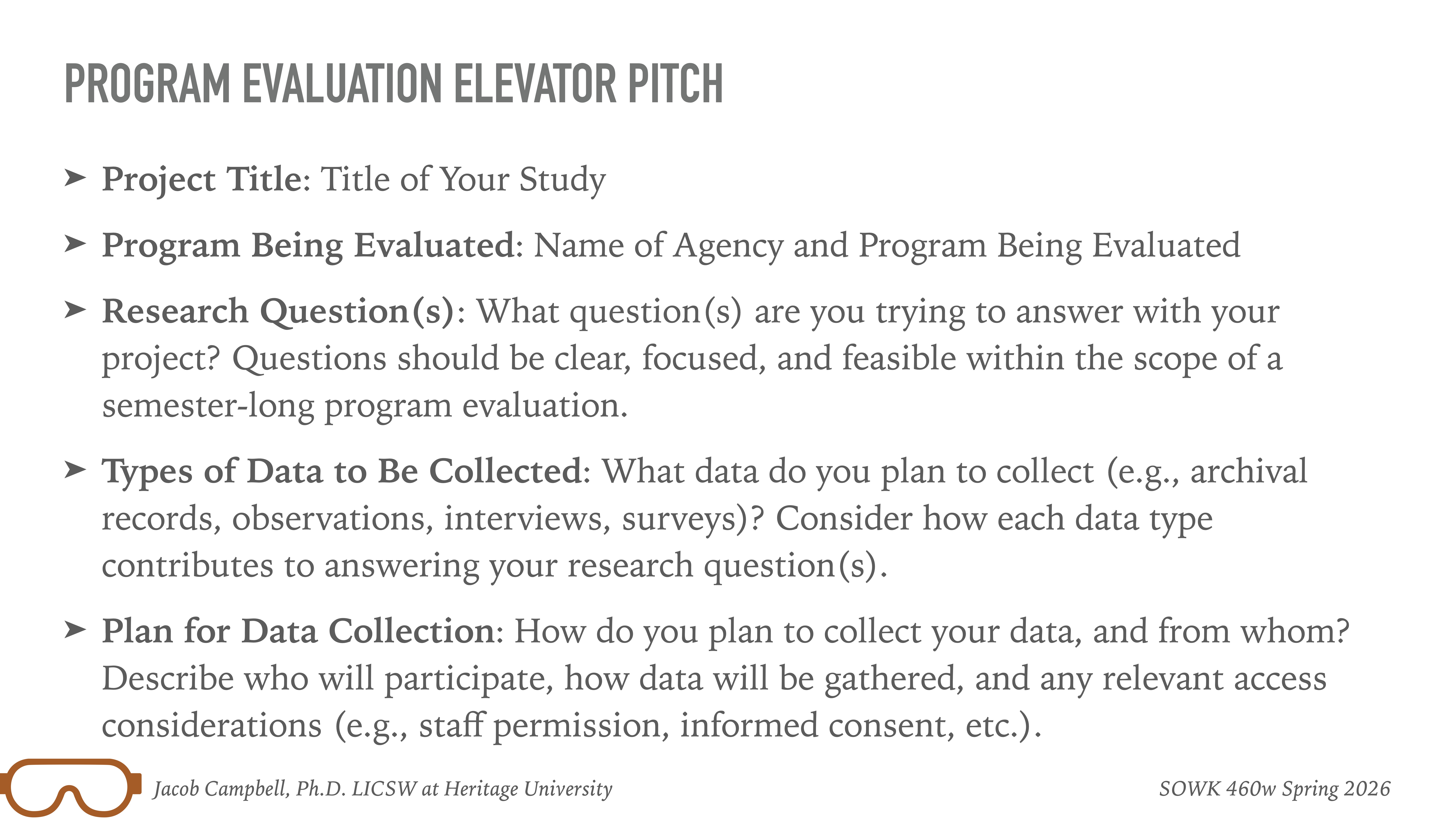 **Object:** Slide text**Action:** Displays guidelines**Context:** Presentation slide from a program evaluation lecture**Transcription:**- **PROGRAM EVALUATION ELEVATOR PITCH**   - **Project Title:** Title of Your Study   - **Program Being Evaluated:** Name of Agency and Program Being Evaluated   - **Research Question(s):** What question(s) are you trying to answer with your project? Questions should be clear, focused, and feasible within the scope of a semester-long program evaluation.   - **Types of Data to Be Collected:** What data do you plan to collect (e.g., archival records, observations, interviews, surveys)? Consider how each data type contributes to answering your research question(s).   - **Plan for Data Collection:** How do you plan to collect your data, and from whom? Describe who will participate, how data will be gathered, and any relevant access considerations (e.g., staff permission, informed consent, etc.).**Footer:**- Jacob Campbell, Ph.D., LICSW at Heritage University- SOWK 460w Spring 2026