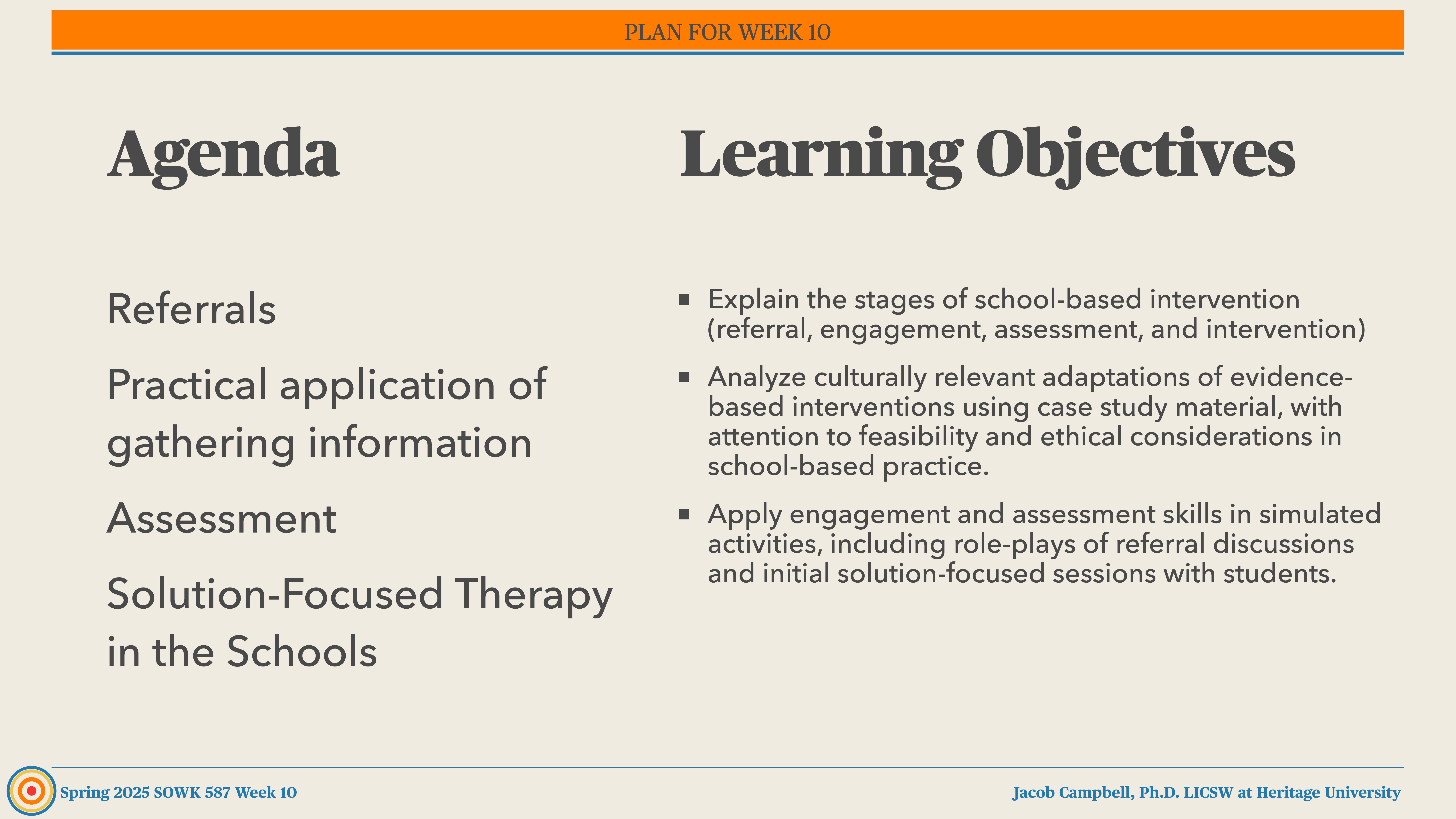 **Object**: Presentation slide  **Action**: Displays agenda and learning objectives  **Context**: Titled 'PLAN FOR WEEK 10,' covering referrals, information gathering, assessment, and solution-focused therapy in schools. Objectives include explaining interventions, analyzing cultural adaptations, and applying skills.  **Text**:  - **Agenda**: Referrals, Practical application of gathering information, Assessment, Solution-Focused Therapy in the Schools.  - **Learning Objectives**: Explain stages of school-based intervention, analyze adaptations of interventions, apply skills in simulated activities.  - **Footer**: Spring 2025 SOWK 587 Week 10, Jacob Campbell, Ph.D. LCSW at Heritage University.  