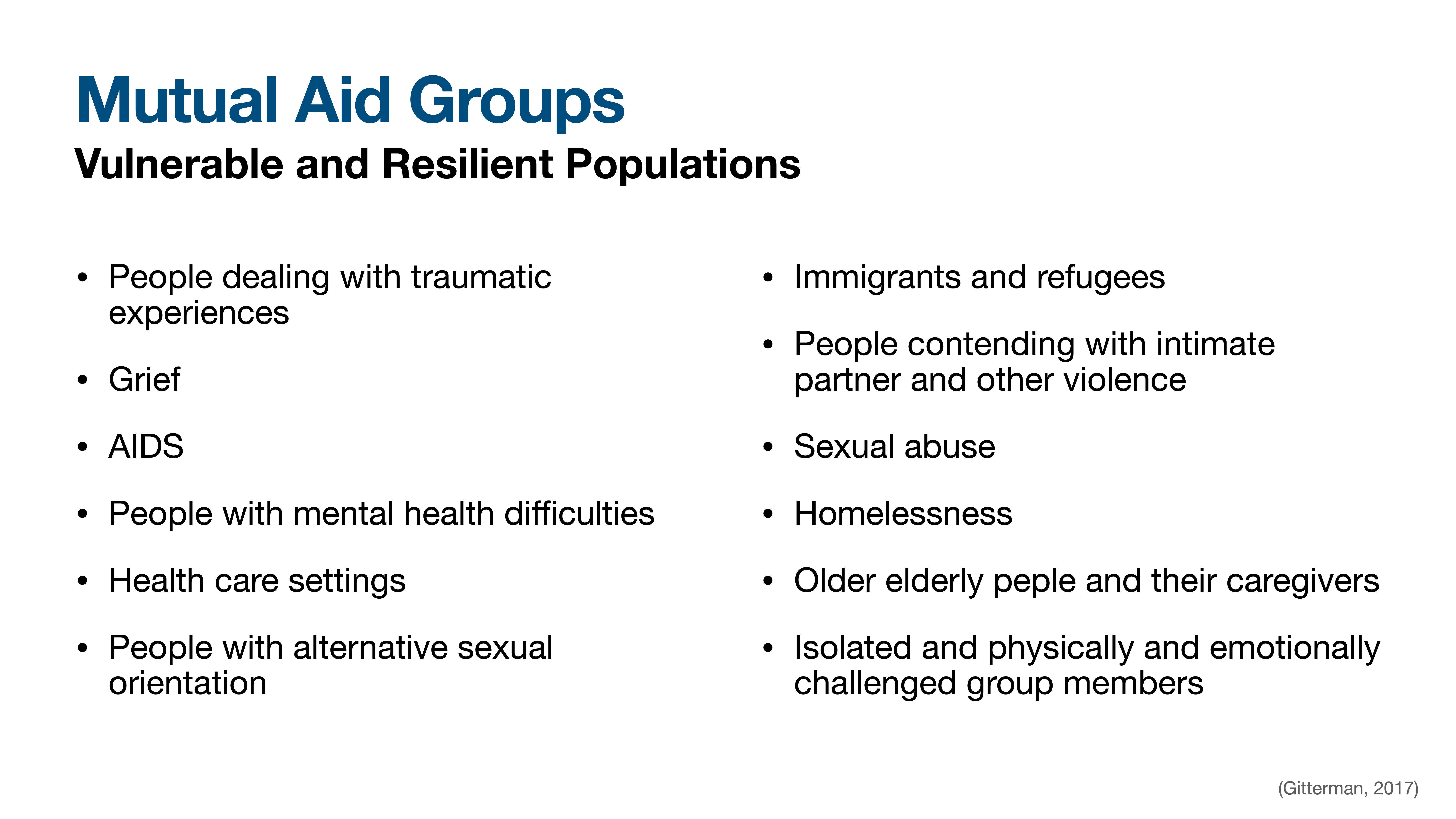 **Object**: Slide  **Action**: Lists vulnerable and resilient populations associated with mutual aid groups  **Context**: Presentation slide by Gitterman (2017)**Text**: 'Mutual Aid Groups: Vulnerable and Resilient Populations' includes: people dealing with traumatic experiences, grief, AIDS, mental health difficulties, health care settings, alternative sexual orientation, immigrants and refugees, intimate partner violence, sexual abuse, homelessness, elderly and caregivers, isolated group members.