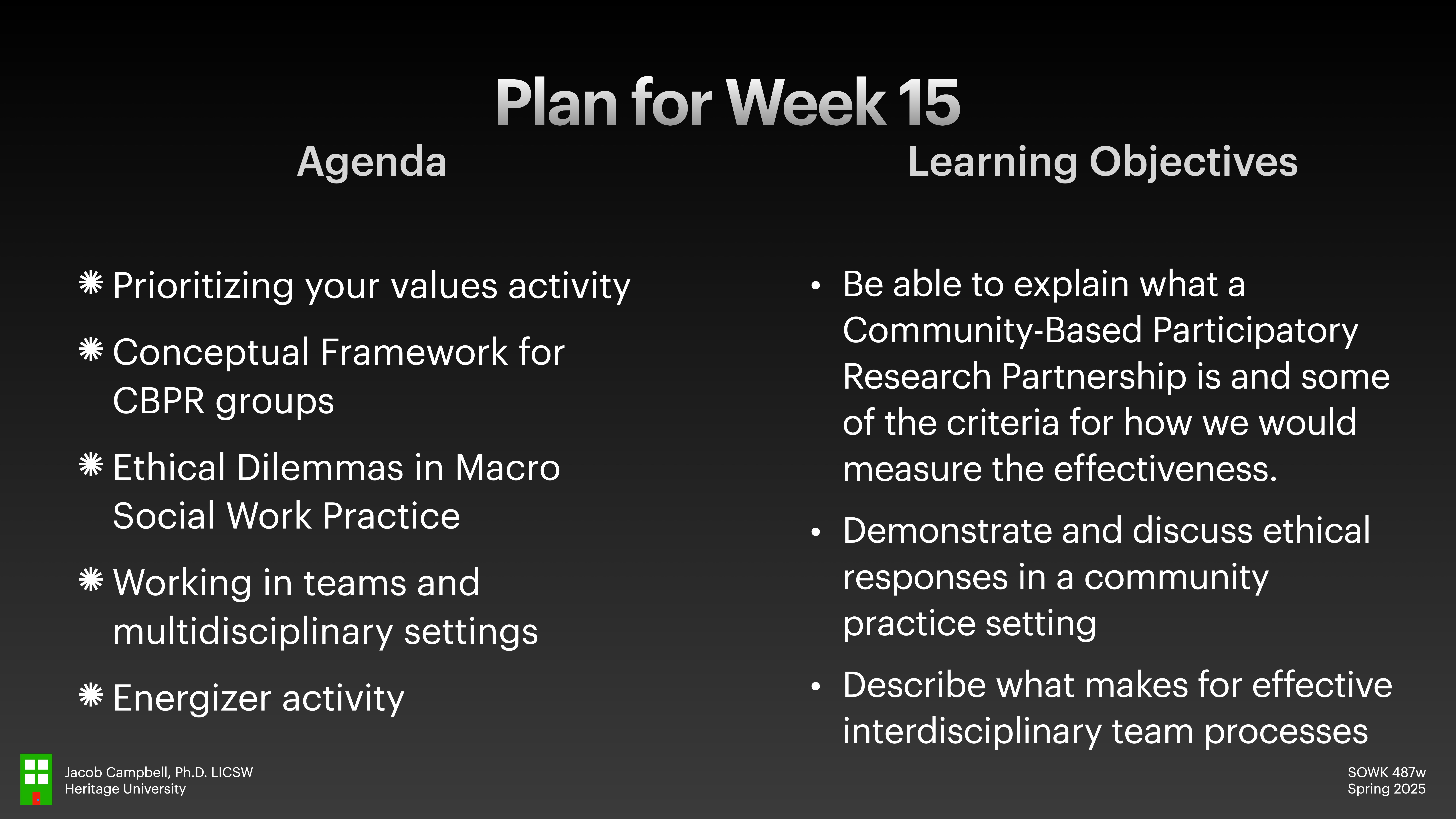 **Object**: Slide  **Action**: Presenting course content  **Context**: Titled 'Plan for Week 15,' includes two sections: Agenda and Learning Objectives.  **Text**:  - **Agenda**: Prioritizing your values activity, Conceptual Framework for CBPR groups, Ethical Dilemmas in Macro Social Work Practice, Working in teams and multidisciplinary settings, Energizer activity.  - **Learning Objectives**: Explaining Community-Based Participatory Research Partnership, discussing ethical responses, and effective interdisciplinary team processes.   **Additional Info**: Jacob Campbell, Ph.D., LICSW, Heritage University. SOWK 487w, Spring 2025.