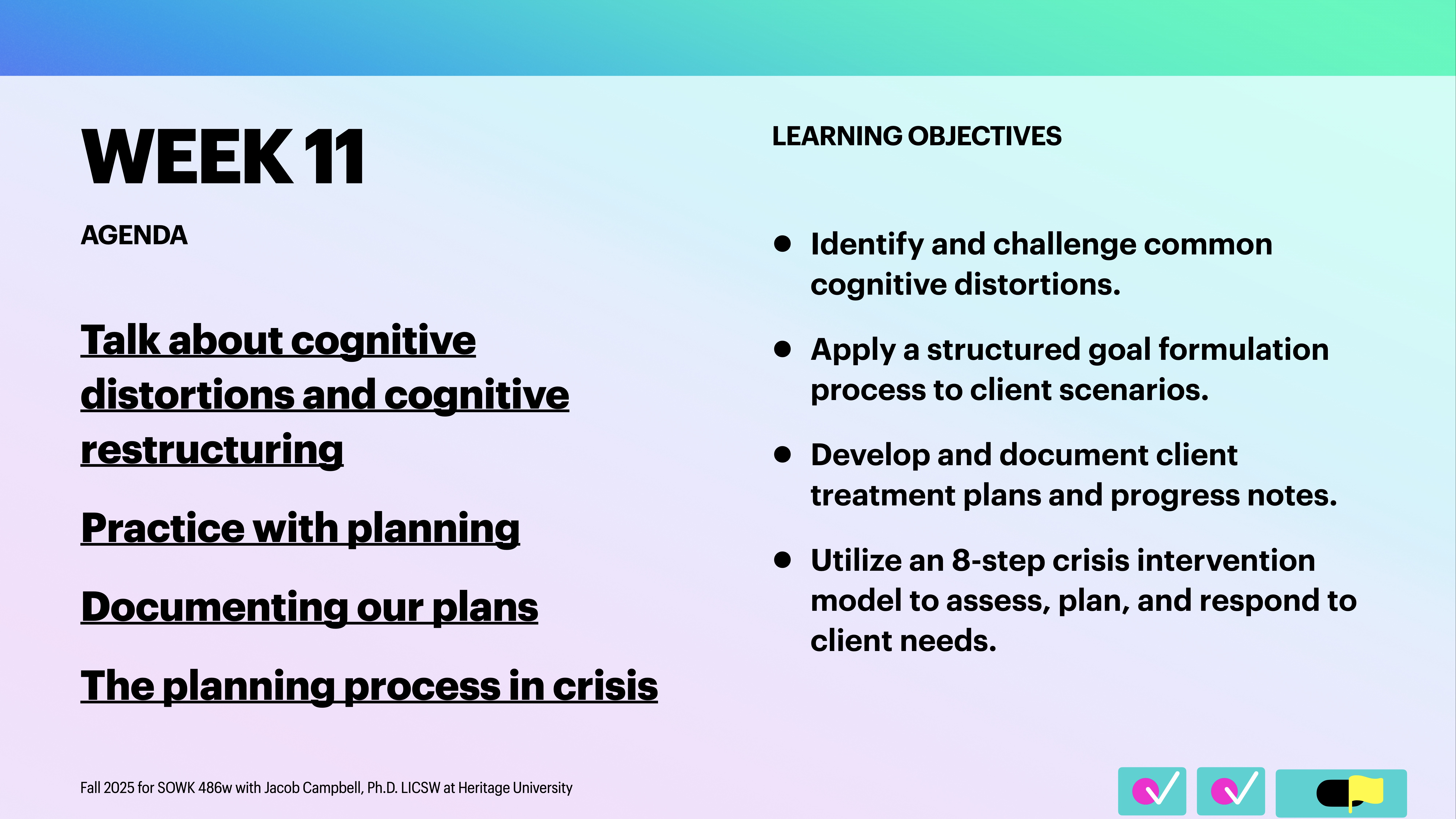 **Object:** Presentation slide**Action:** Displays agenda and learning objectives**Context:** Week 11 course content description**Text:**- **Agenda:**  - Talk about cognitive distortions and cognitive restructuring  - Practice with planning  - Documenting our plans  - The planning process in crisis- **Learning Objectives:**  - Identify and challenge common cognitive distortions.  - Apply a structured goal formulation process to client scenarios.  - Develop and document client treatment plans and progress notes.  - Utilize an 8-step crisis intervention model to assess, plan, and respond to client needs.- **Details:** Fall 2025 for SOWK 487w with Jacob Campbell, Ph.D. LICSW at Heritage University.