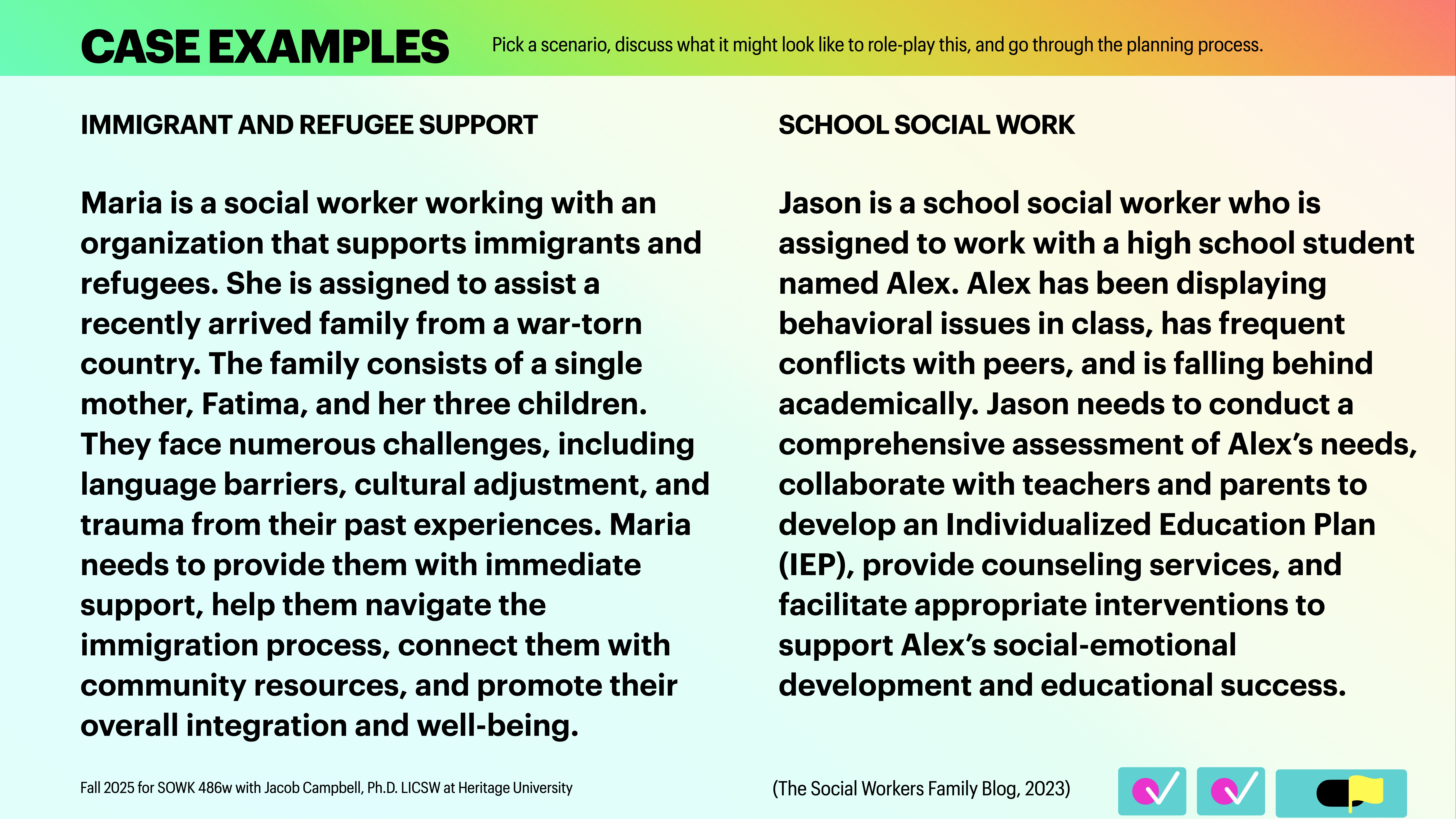 **Object:** Two social work case studies.**Action:** Describing tasks and challenges.**Context:** Presentation slide with text examples for role-playing scenarios: 'Immigrant and Refugee Support' (Maria assisting a newly arrived family) and 'School Social Work' (Jason helping a student named Alex).- Immigrant and Refugee Support:  - Maria, a social worker, aids a single mother and her three children, facing language barriers and trauma. She guides them through immigration and community integration.- School Social Work:  - Jason works with Alex, a student with behavioral issues, to assess needs, collaborate with parents, and develop an Individualized Education Plan (IEP) for educational success.**Source:** The Social Workers Family Blog, 2023.