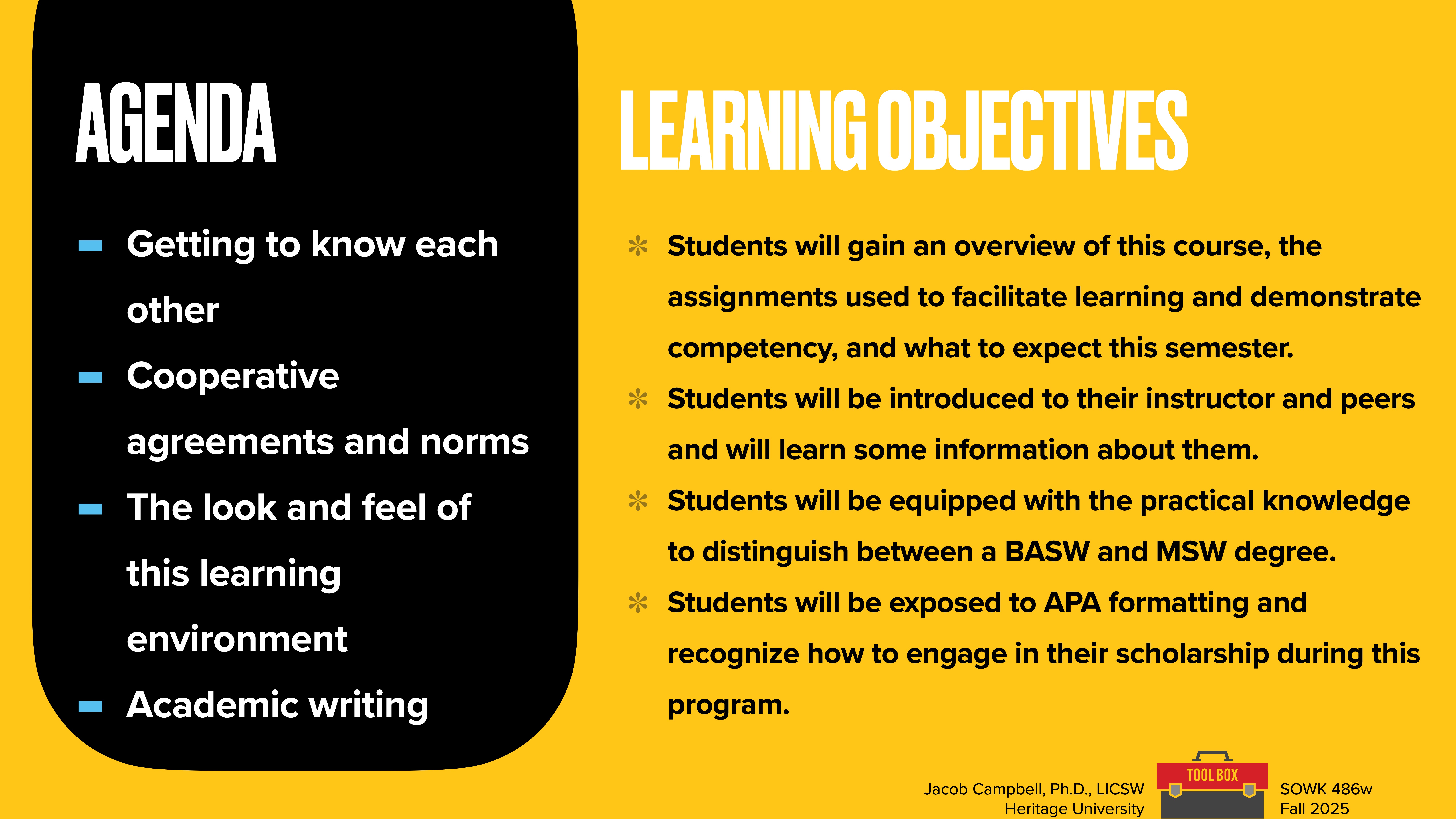 **Object:** Presentation slide  **Action:** Displays agenda and objectives  **Context:** Course introduction, featuring bullet points: 'Getting to know each other,' 'Cooperative agreements and norms,' and 'Academic writing.' Objectives highlight course overview and APA formatting skills.**Text:**  Agenda:- Getting to know each other- Cooperative agreements and norms- The look and feel of this learning environment- Academic writingLearning Objectives:- Students will gain an overview of this course, the assignments used to facilitate learning and demonstrate competency, and what to expect this semester.- Students will be introduced to their instructor and peers and will learn some information about them.- Students will be equipped with the practical knowledge to distinguish between a BASW and MSW degree.- Students will be exposed to APA formatting and recognize how to engage in their scholarship during this program. Jacob Campbell, Ph.D., LICSW  Heritage University  SOWK 486w  Fall 2025