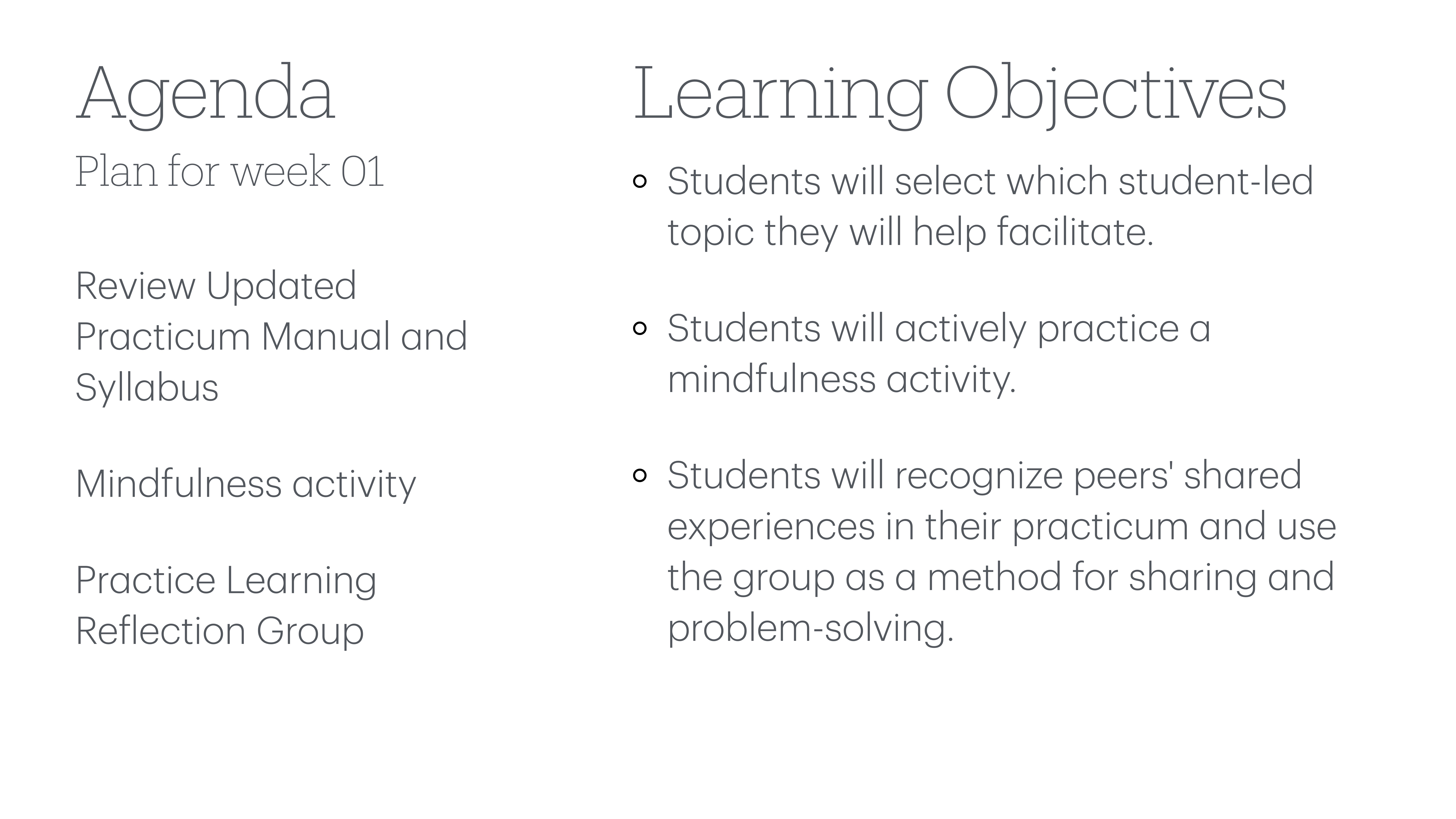 **Object**: Presentation slide**Action**: Lists agenda and objectives**Context**: Educational setting**Text**: - Agenda: Plan for week 01; Review Updated Practicum Manual and Syllabus; Mindfulness activity; Practice Learning Reflection Group.- Learning Objectives: Students will select student-led topic to facilitate; practice mindfulness activity; recognize shared experiences for problem-solving.