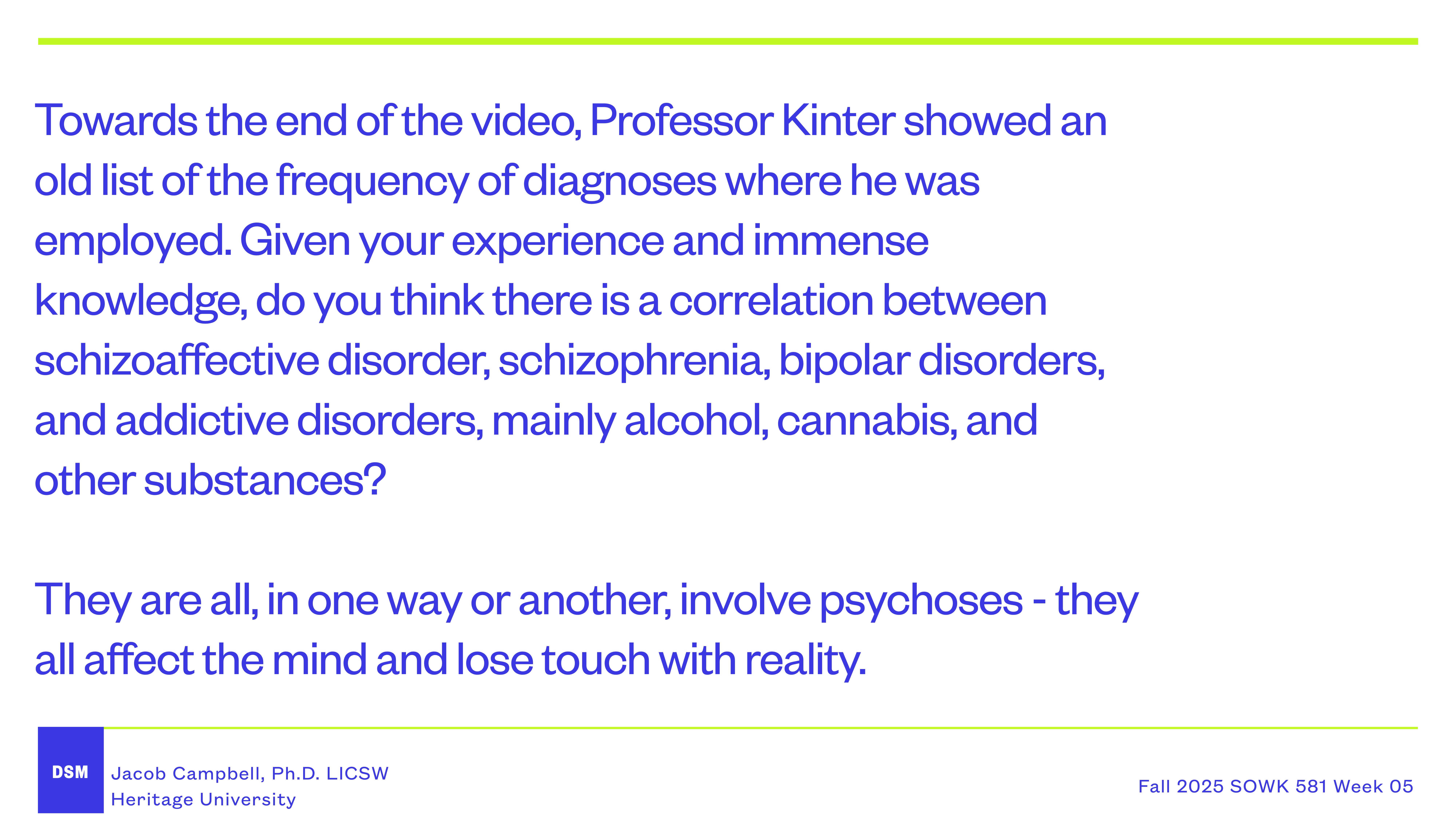 Slide displays text on mental health disorders with blue headings and white background. It discusses correlations between schizoaffective disorder, schizophrenia, bipolar disorders, and addictions. Mentions Professor Kinter and video analysis.Text:'Towards the end of the video, Professor Kinter showed an old list of the frequency of diagnoses where he was employed. Given your experience and immense knowledge, do you think there is a correlation between schizoaffective disorder, schizophrenia, bipolar disorders, and addictive disorders, mainly alcohol, cannabis, and other substances?They are all, in one way or another, involve psychoses - they all affect the mind and lose touch with reality.Jacob Campbell, Ph.D. LICSWHeritage UniversityFall 2025 SOWK 581 Week 05'