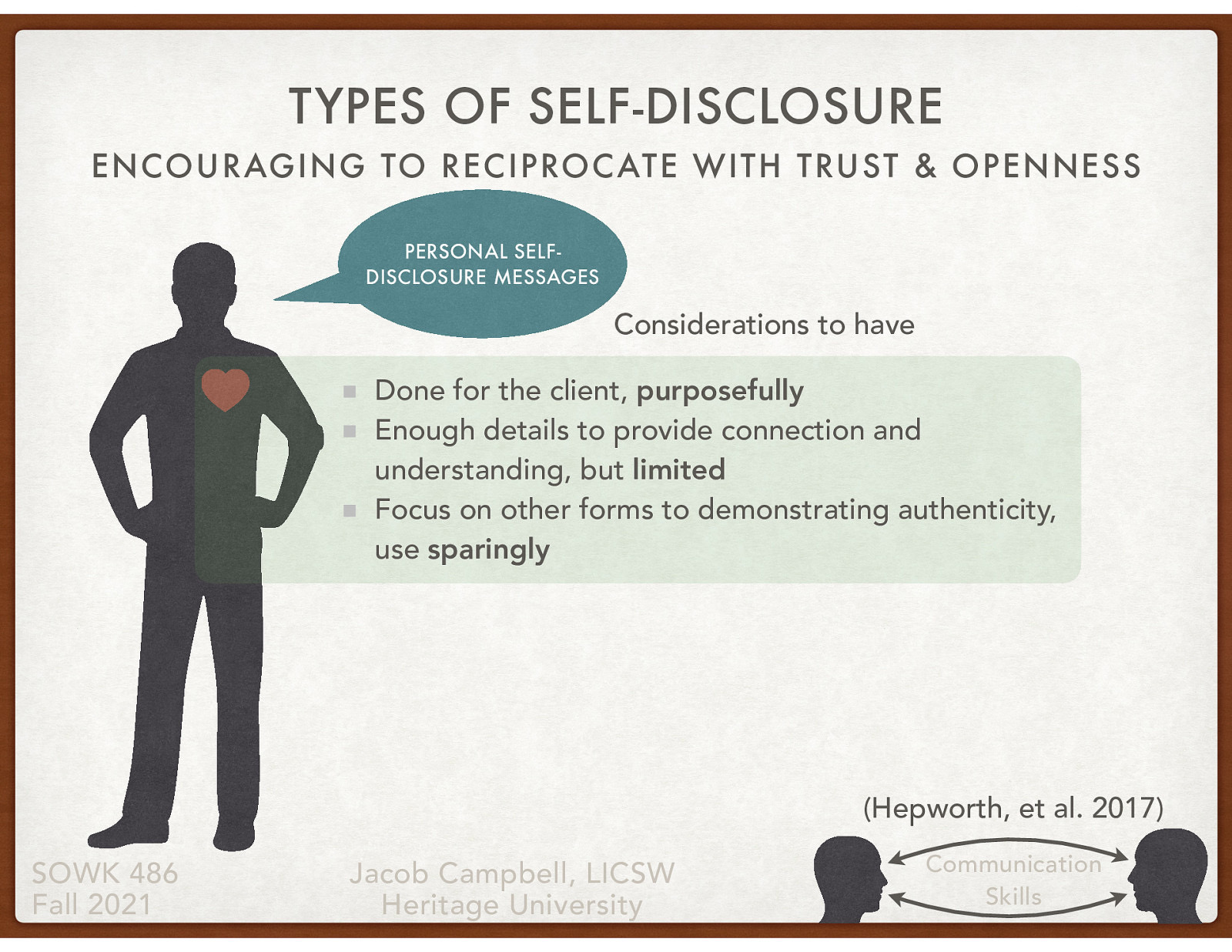  The use of self-disclosure can be a meaningful and useful tool that we use as social workers. I also want to provide caution to you. First, let me tell you about my experience and then a couple of things I have found that you should consider.   Tell story of my dad Tell story of starting our in social work and self-disclosure Talk about the three things that are important.    Done for the client, purposefully  Enough details to provide connection and understanding, but limited  Focus on other forms to demonstrating authenticity, use sparingly  
