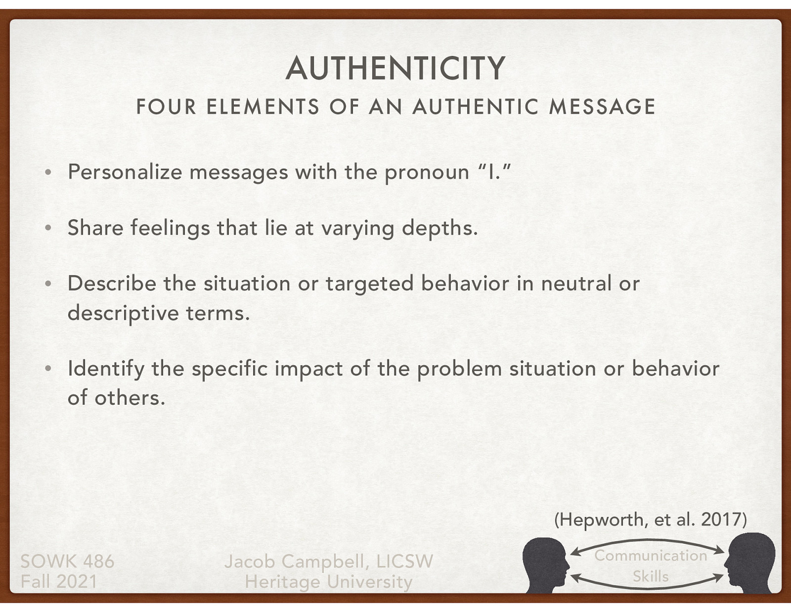  As social workers practice authentic responding and teach clients to respond authentically in their encounters with others, they should keep in mind the following guidelines related to the four elements of an authentic message:   Personalize messages with the pronoun “I.” Share feelings that lie at varying depths. Describe the situation or targeted behavior in neutral or descriptive terms. Identify the specific impact of the problem situation or behavior of others. 

