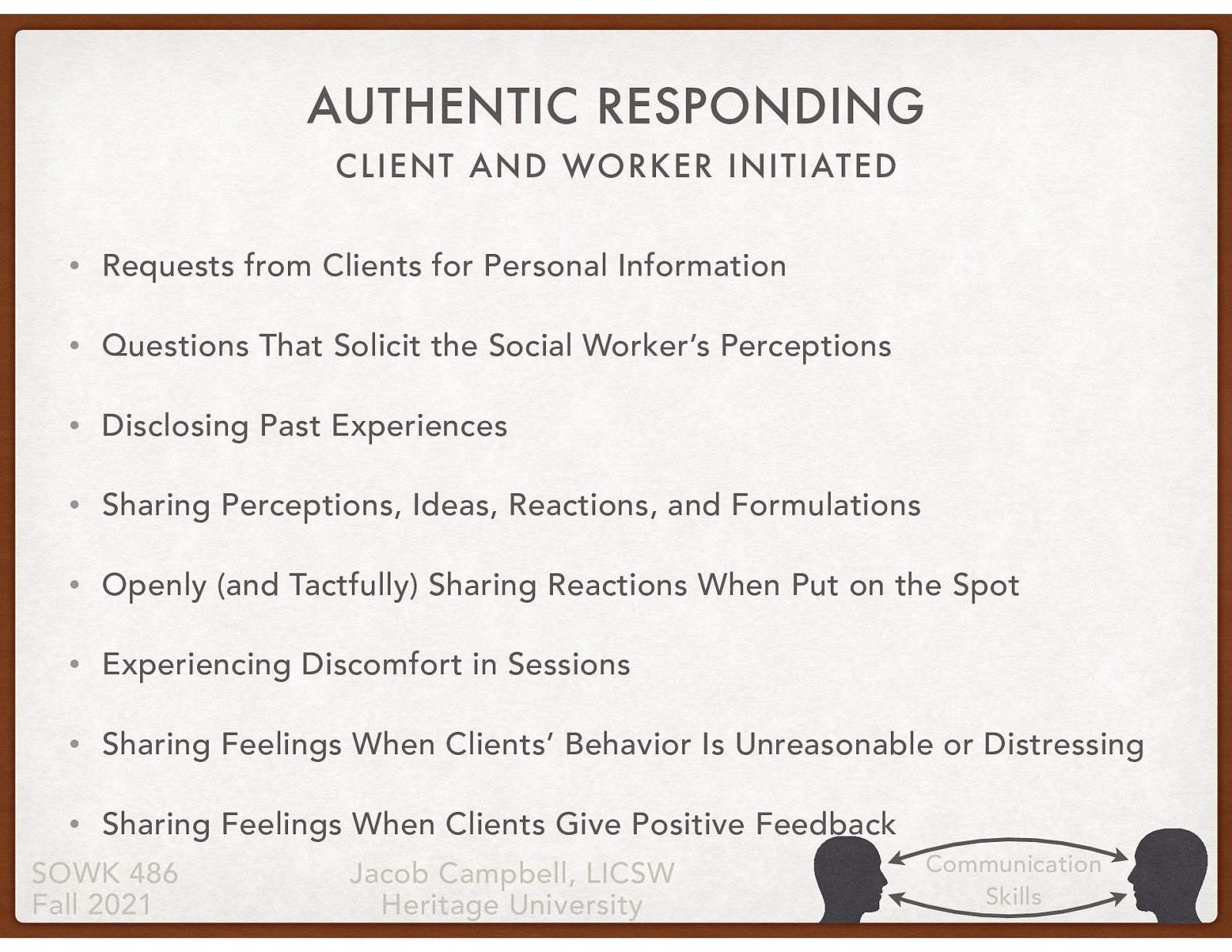  As social workers, we sometimes have to authentically respond when there are requests made by the client or when we believe it is for the best interest of the client.  Client Initiated  Requests from Clients for Personal Information Questions That Solicit the Social Worker’s Perceptions  Worker Initiated  Disclosing Past Experiences Sharing Perceptions, Ideas, Reactions, and Formulations Openly (and Tactfully) Sharing Reactions When Put on the Spot Experiencing Discomfort in Sessions Sharing Feelings When Clients’ Behavior Is Unreasonable or Distressing Sharing Feelings When Clients Give Positive Feedback 
