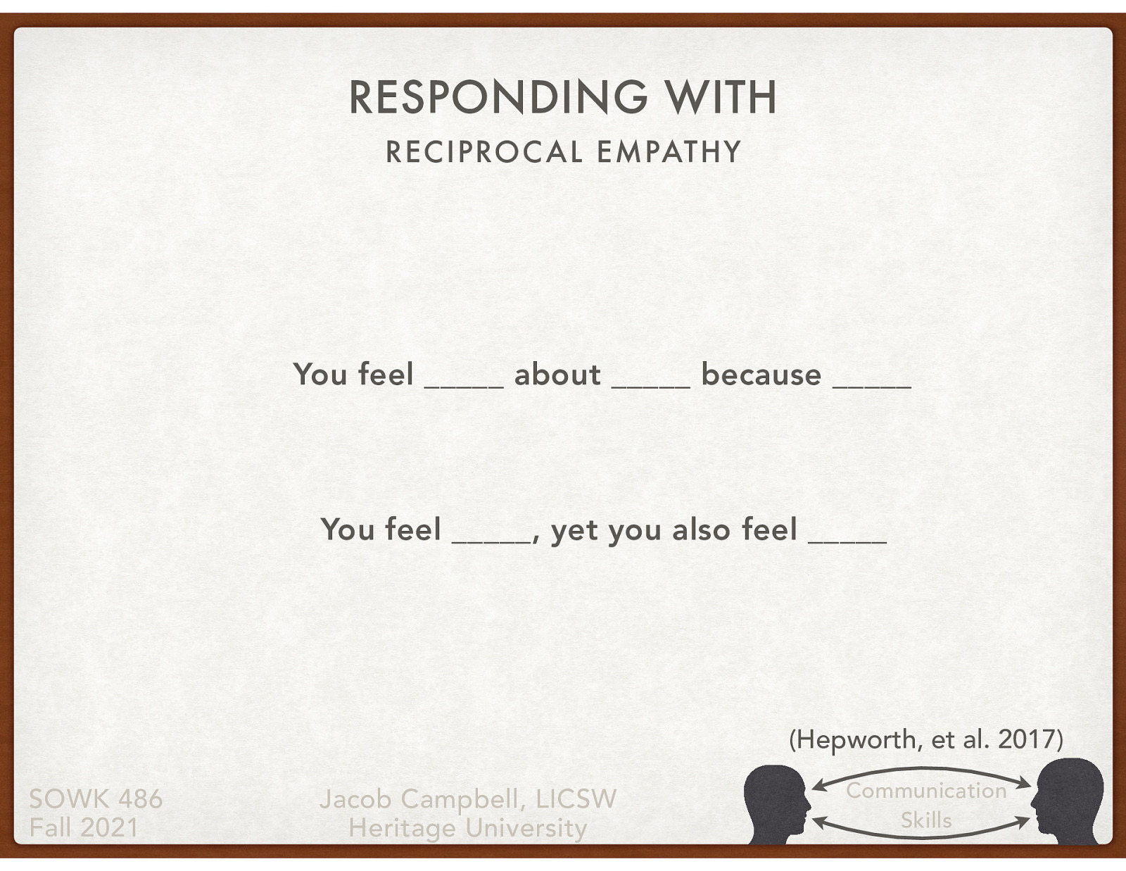 You feel __ about __ because __ You feel __ , yet you also feel __ [Partner Group Activity] With a partner, take turns sharing respectively for about five minutes, about an experience that they experienced an emotional response (any emotion, happiness, sadness, excitement, nervousness, etc. - does not need to be an overly personal story.) The person not telling the story’s job is to draw out the details of the event and find opportunities to respond empathetically.
