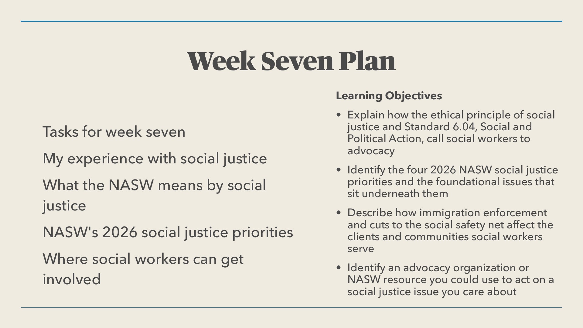 A presentation slide titled 'Week Seven Plan' lists four tasks on the left: 'My experience with social justice,' 'What the NASW means by social justice,' 'NASW's 2026 social justice priorities,' and 'Where social workers can get involved.' On the right, under 'Learning Objectives,' four bullets begin: 'Explain how the ethical principle of social justice and Standard 6.04, Social and Political Action, call social workers to advocacy.' The slide has a beige background with blue horizontal rules above and below the content.