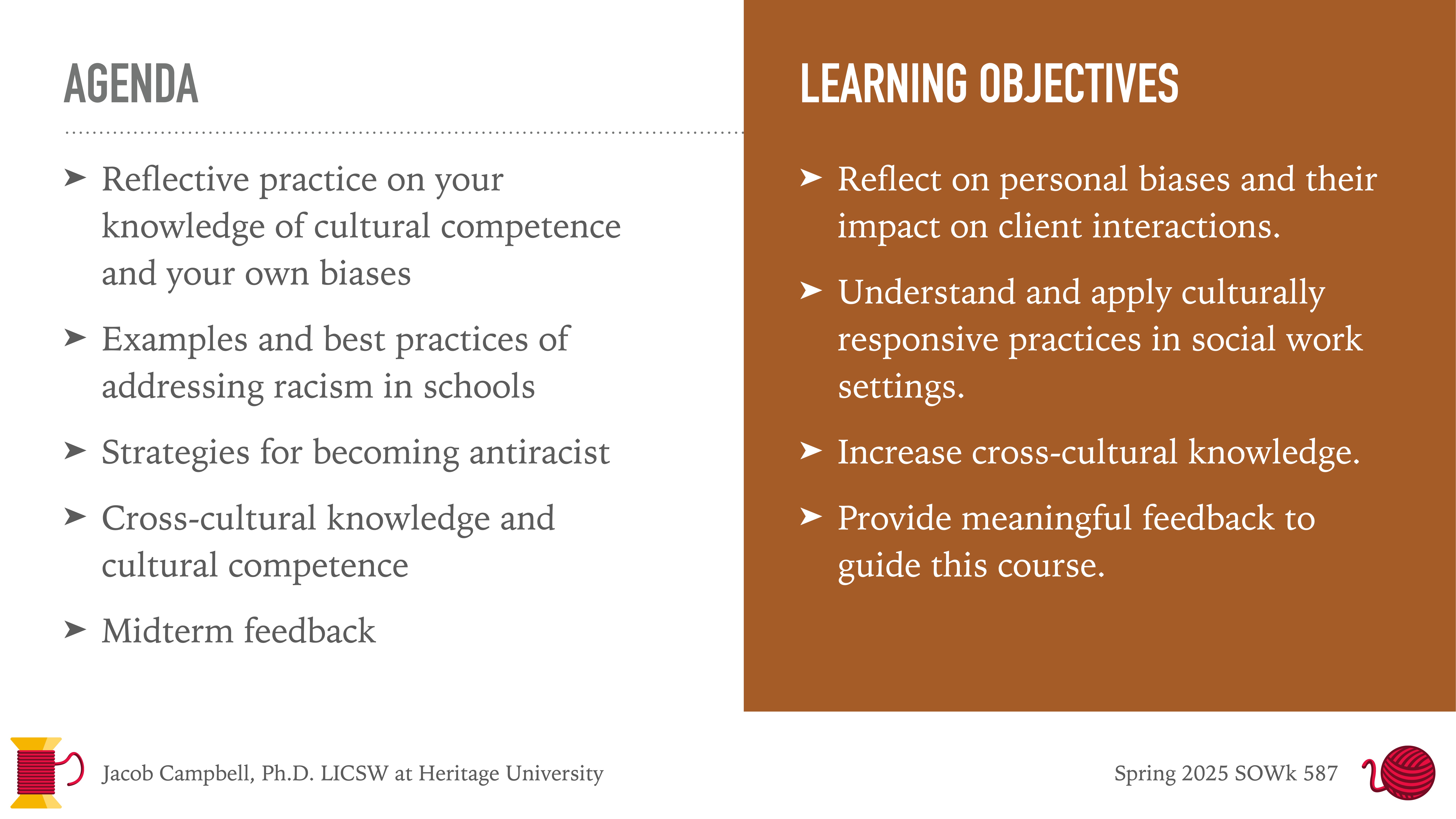 **Object:** Presentation slide  **Action:** Displays agenda and learning objectives  **Context:** Educational setting**Text:**  **Agenda:**  - Reflective practice on your knowledge of cultural competence and your own biases  - Examples and best practices of addressing racism in schools  - Strategies for becoming antiracist  - Cross-cultural knowledge and cultural competence  - Midterm feedback  **Learning Objectives:**  - Reflect on personal biases and their impact on client interactions  - Understand and apply culturally responsive practices in social work settings  - Increase cross-cultural knowledge  - Provide meaningful feedback to guide this course  **Additional Information:**  - Jacob Campbell, Ph.D. LICSW at Heritage University  - Spring 2025 SOWK 587