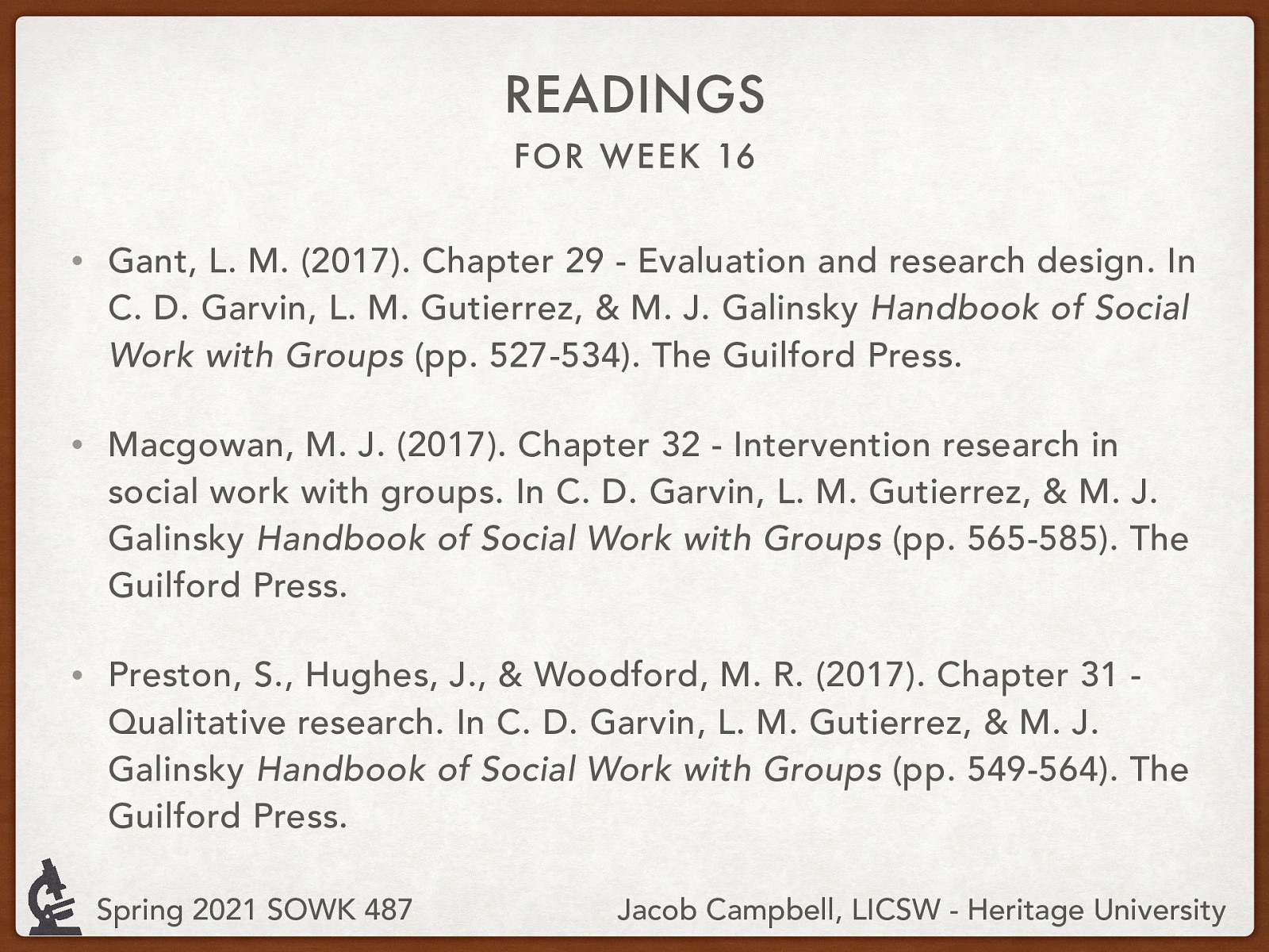 Gant, L. M. (2017). Chapter 29 - Evaluation and research design. In C. D. Garvin, L. M. Gutierrez, & M. J. Galinsky Handbook of Social Work with Groups (pp. 527-534). The Guilford Press. Macgowan, M. J. (2017). Chapter 32 - Intervention research in social work with groups. In C. D. Garvin, L. M. Gutierrez, & M. J. Galinsky Handbook of Social Work with Groups (pp. 565-585). The Guilford Press. Preston, S., Hughes, J., & Woodford, M. R. (2017). Chapter 31 - Qualitative research. In C. D. Garvin, L. M. Gutierrez, & M. J. Galinsky Handbook of Social Work with Groups (pp. 549-564). The Guilford Press.
