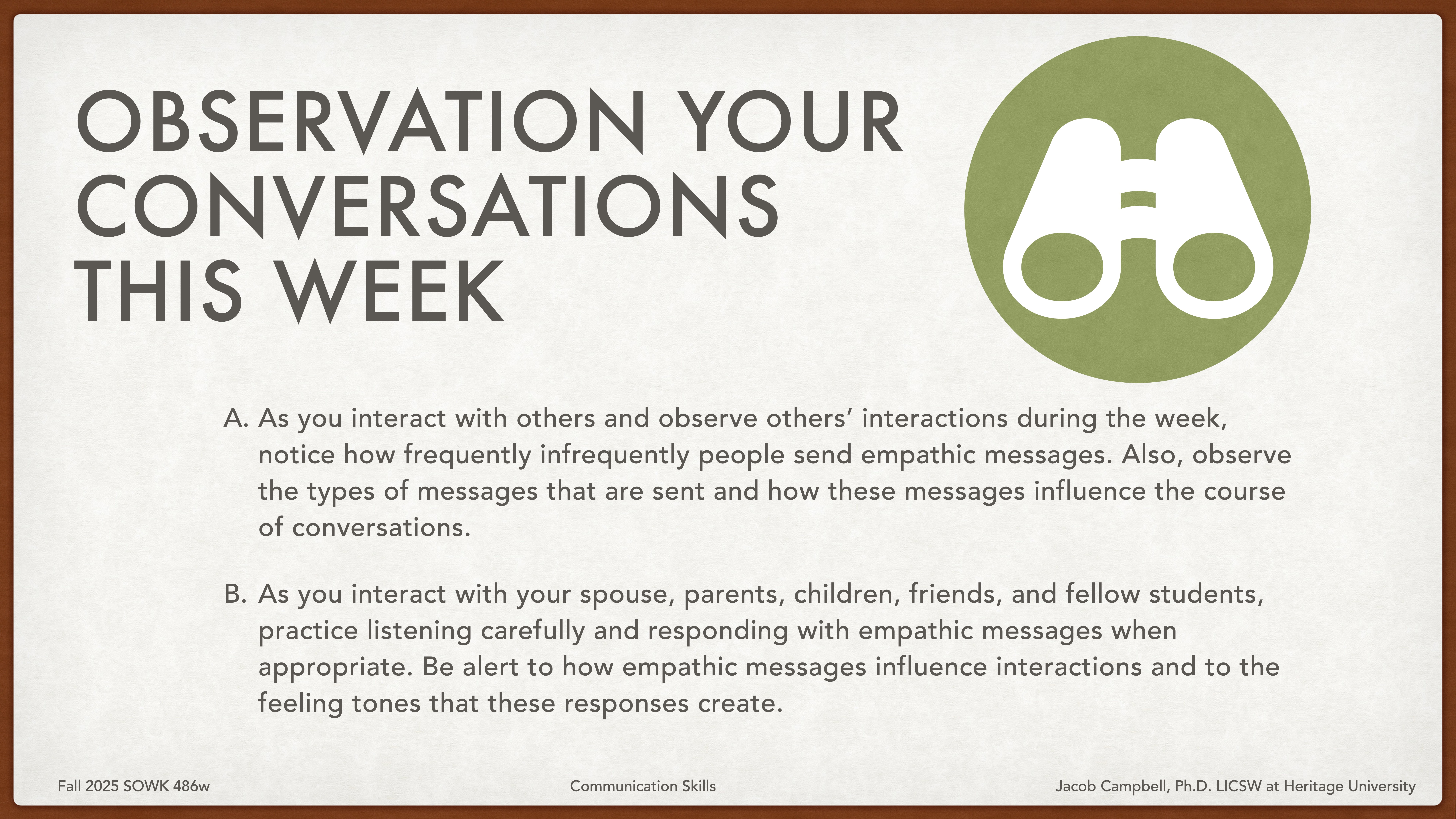 A presentation slide features a title, “OBSERVATION YOUR CONVERSATIONS THIS WEEK,” alongside a binoculars icon. Text provides instructions for observing and responding to empathic messages in various interactions.---A. As you interact with others and observe others’ interactions during the week, notice how frequently infrequently people send empathic messages. Also, observe the types of messages that are sent and how these messages influence the course of conversations.B. As you interact with your spouse, parents, children, friends, and fellow students, practice listening carefully and responding with empathic messages when appropriate. Be alert to how empathic messages influence interactions and to the feeling tones that these responses create.Fall 2025 SOWK 486w                     Communication Skills                       Jacob Campbell, Ph.D., LICSW at Heritage University