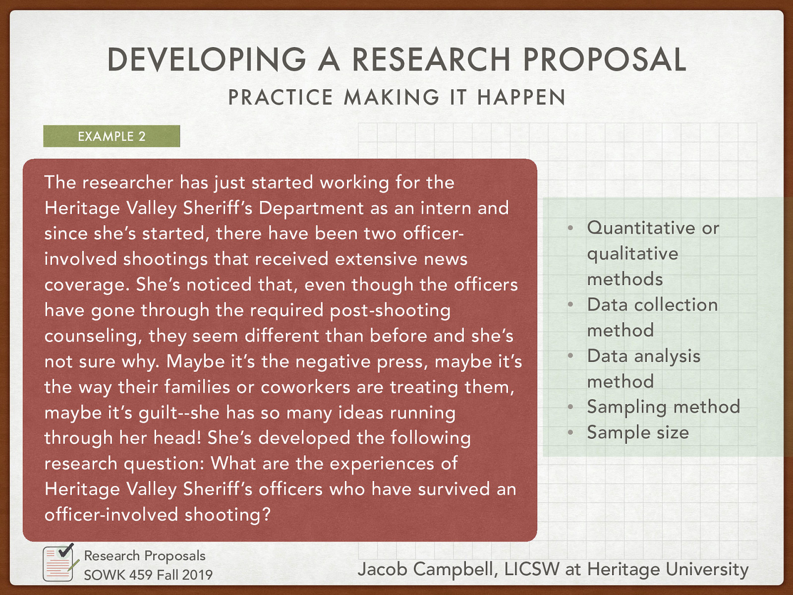 The researcher has just started working for the Heritage Valley Sheriff’s Department as an intern and since she’s started, there have been two officer-involved shootings that received extensive news coverage. She’s noticed that, even though the officers have gone through the required post-shooting counseling, they seem different than before and she’s not sure why. Maybe it’s the negative press, maybe it’s the way their families or coworkers are treating them, maybe it’s guilt—she has so many ideas running through her head! She’s developed the following research question: What are the experiences of Heritage Valley Sheriff’s officers who have survived an officer-involved shooting?
