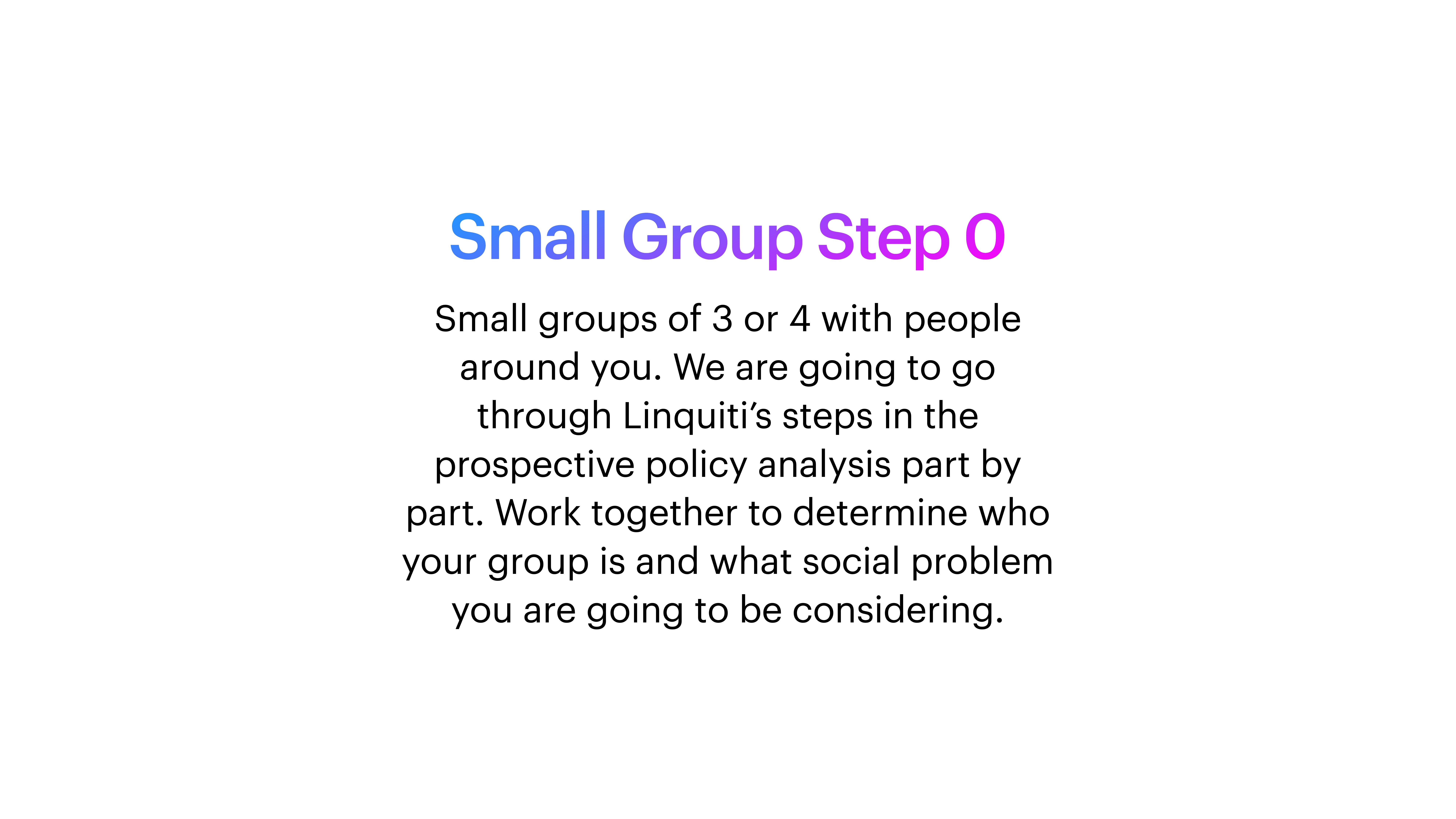 Text on a slide instructs the formation of small groups for analyzing policy. It reads:'Small Group Step 0Small groups of 3 or 4 with people around you. We are going to go through Linquiti’s steps in the prospective policy analysis part by part. Work together to determine who your group is and what social problem you are going to be considering.'