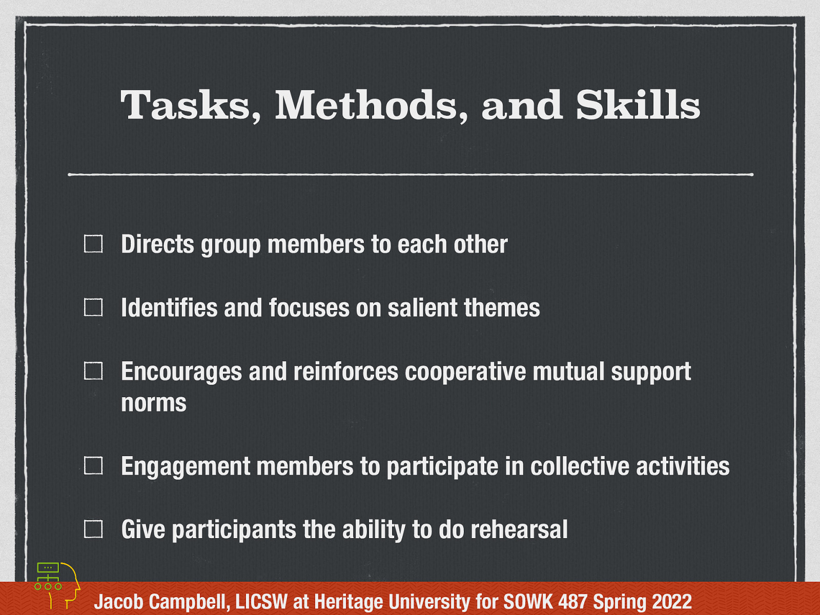 Tasks, Methods, and Skills Directs group members to each other Identi es and focuses on salient themes Encourages and reinforces cooperative mutual support norms Engagement members to participate in collective activities Give participants the ability to do rehearsal fi Jacob Campbell, LICSW at Heritage University for SOWK 487 Spring 2022
