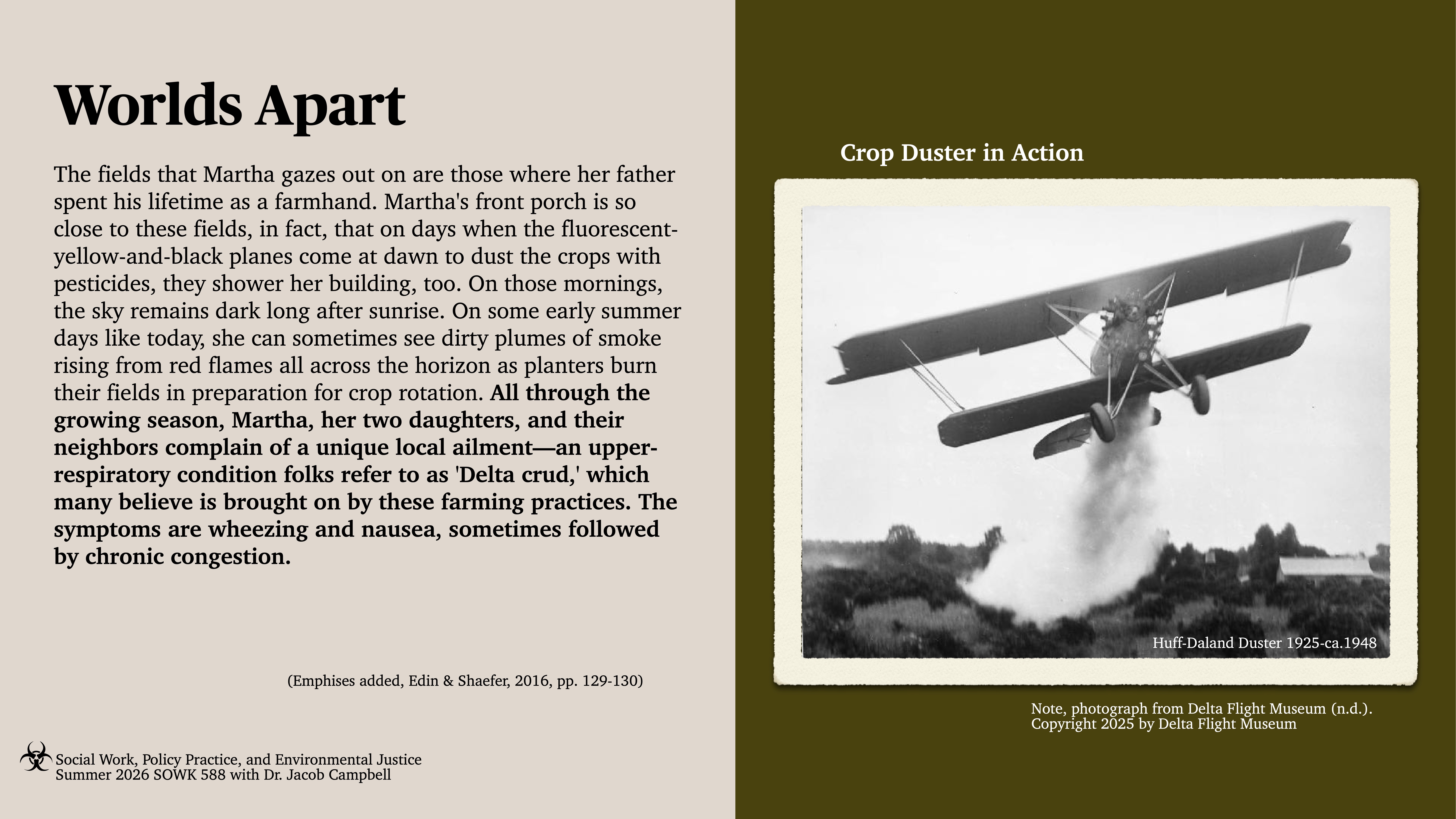 A vintage crop duster plane disperses chemicals over a field, creating visible plumes. Text describes Martha's experience with crop fields and health issues caused by pesticide exposure, known as 'Delta crud.'Text excerpt: 'Worlds ApartThe fields that Martha gazes out on are those where her father spent his lifetime as a farmhand. Martha’s front porch is so close to these fields, in fact, that on days when the fluorescent-yellow-and-black planes come at dawn to dust the crops with pesticides, they shower her building, too. On those mornings, the sky remains dark long after sunrise. On some early summer days like today, she can sometimes see dirty plumes of smoke rising from red flames all across the horizon as planters burn their fields in preparation for crop rotation. All through the growing season, Martha, her two daughters, and their neighbors complain of a unique local ailment—an upper-respiratory condition folks refer to as ‘Delta crud,’ which many believe is brought on by these farming practices. The symptoms are wheezing and nausea, sometimes followed by chronic congestion.'Social Work, Policy Practice, and Environmental JusticeSummer 2026 SOWK 588 with Dr. Jacob Campbell
