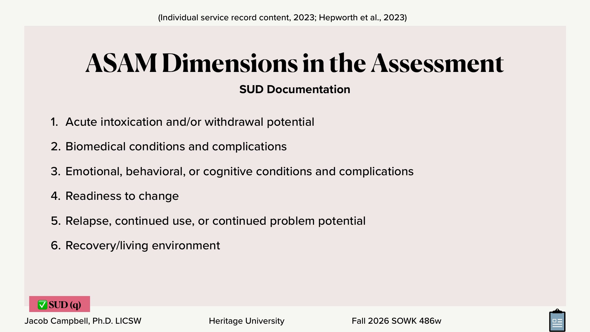 A presentation slide titled 'ASAM Dimensions in the Assessment' with the subheading 'SUD Documentation' lists six numbered items on a pale pink background: 1. Acute intoxication and/or withdrawal potential; 2. Biomedical conditions and complications; 3. Emotional, behavioral, or cognitive conditions and complications; 4. Readiness to change; 5. Relapse, continued use, or continued problem potential; 6. Recovery/living environment. Top citation: '(Individual service record content, 2023; Hepworth et al., 2023)'. Footer: 'Jacob Campbell, Ph.D. LICSW | Heritage University | Fall 2026 SOWK 486w', with a red '✅ SUD (q)' tag at bottom left.