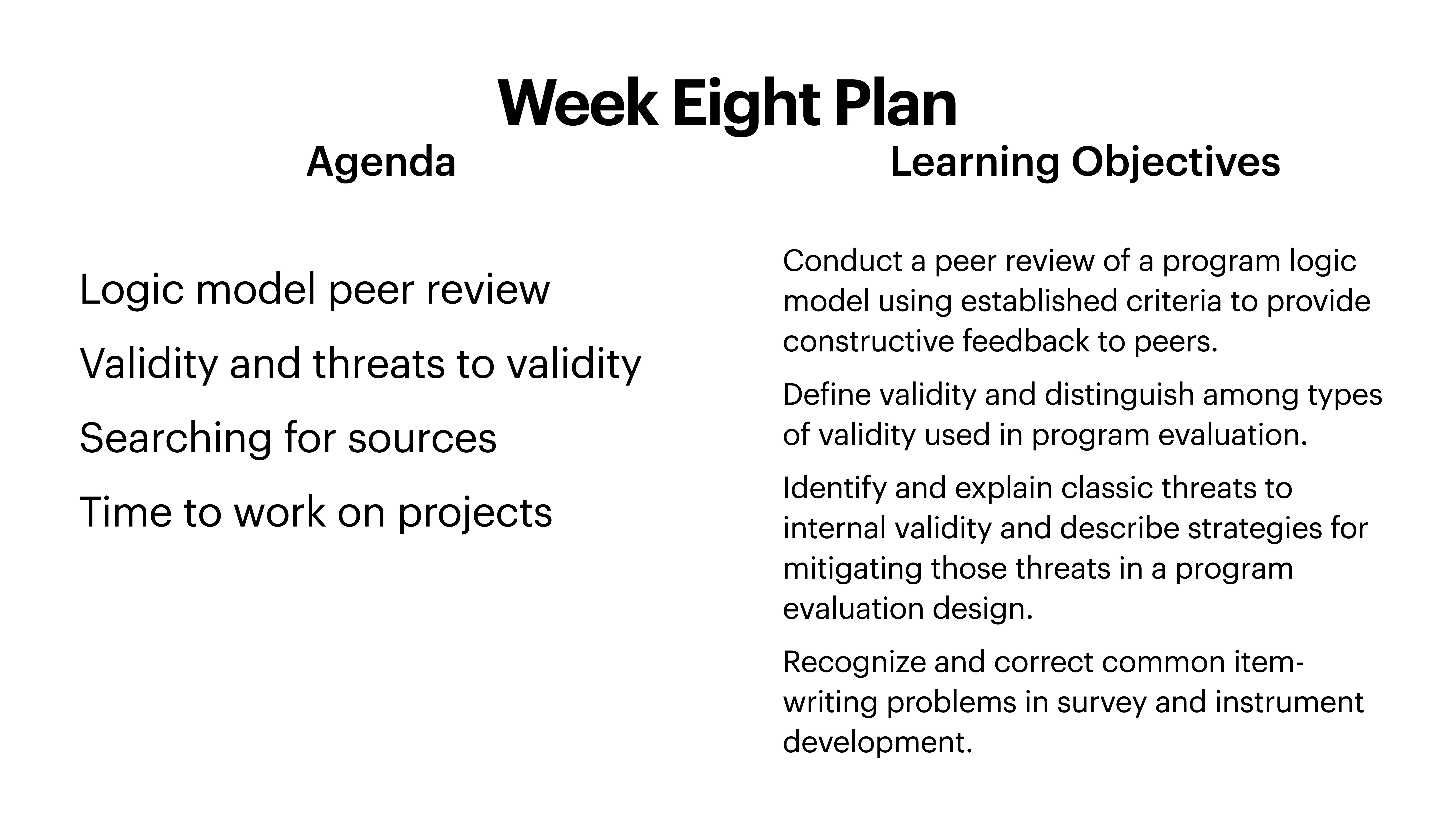 **Object**: Slide**Action**: Displays agenda and objectives**Context**: Educational presentation**Text**:- **Title**: 'Week Eight Plan'- **Agenda**:   - Logic model peer review  - Validity and threats to validity  - Searching for sources  - Time to work on projects- **Learning Objectives**:  - Conduct a peer review of a program logic model using established criteria to provide constructive feedback to peers.  - Define validity and distinguish among types of validity used in program evaluation.  - Identify and explain classic threats to internal validity and describe strategies for mitigating those threats in a program evaluation design.  - Recognize and correct common item-writing problems in survey and instrument development.