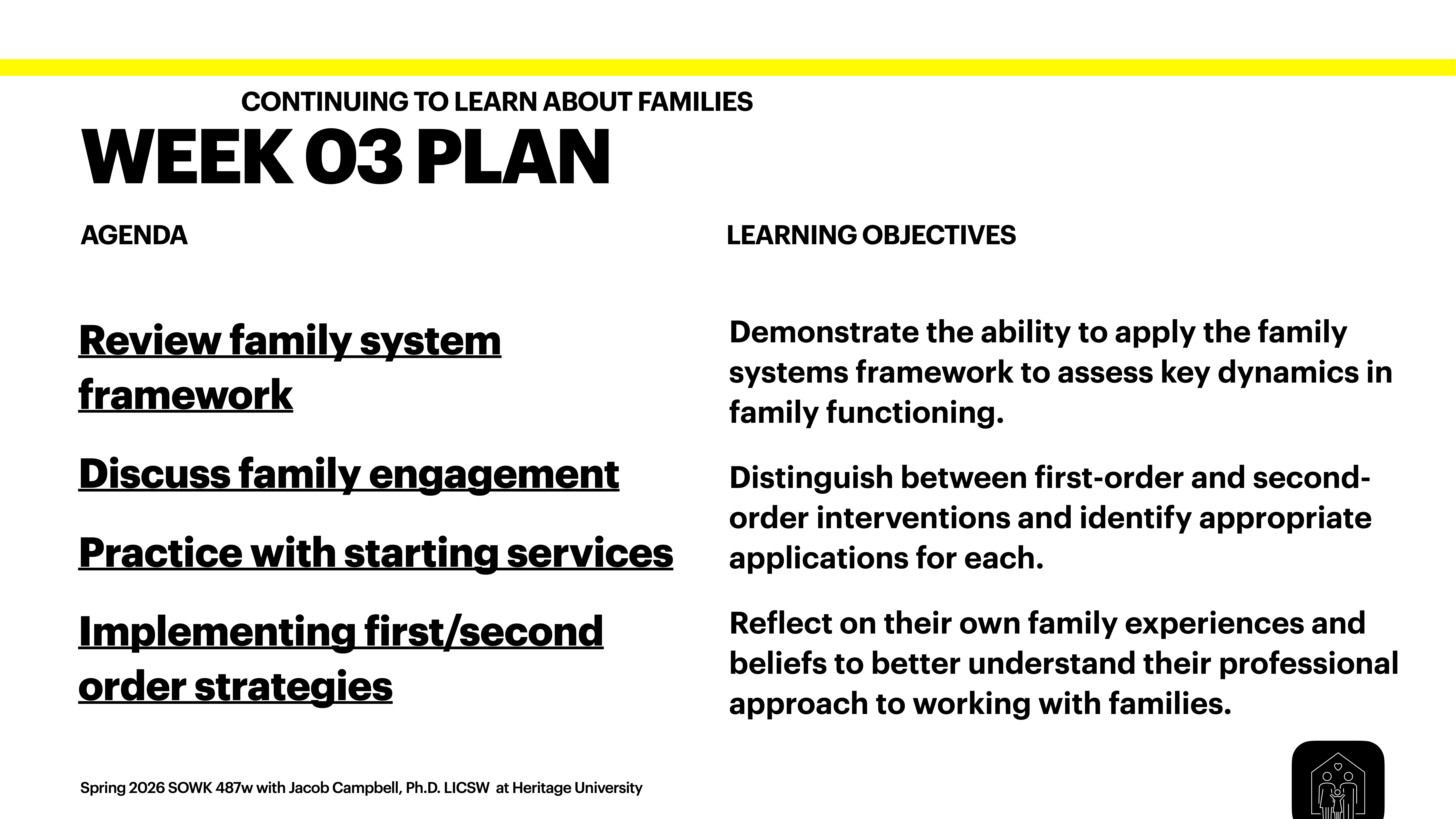 The image is a presentation slide with a structured layout. On the left, the 'Agenda' includes: 'Review family system framework,' 'Discuss family engagement,' 'Practice with starting services,' and 'Implementing first/second order strategies.' On the right, 'Learning Objectives' feature: 'Demonstrate the ability to apply the family systems framework to assess key dynamics in family functioning,' 'Distinguish between first-order and second-order interventions and identify appropriate applications for each,' and 'Reflect on their own family experiences and beliefs to better understand their professional approach to working with families.' The top reads 'Week 03 Plan' under 'Continuing to Learn About Families.' At the bottom, it's noted as “Spring 2026 SOWK 487w with Jacob Campbell, Ph.D. LICSW at Heritage University.”