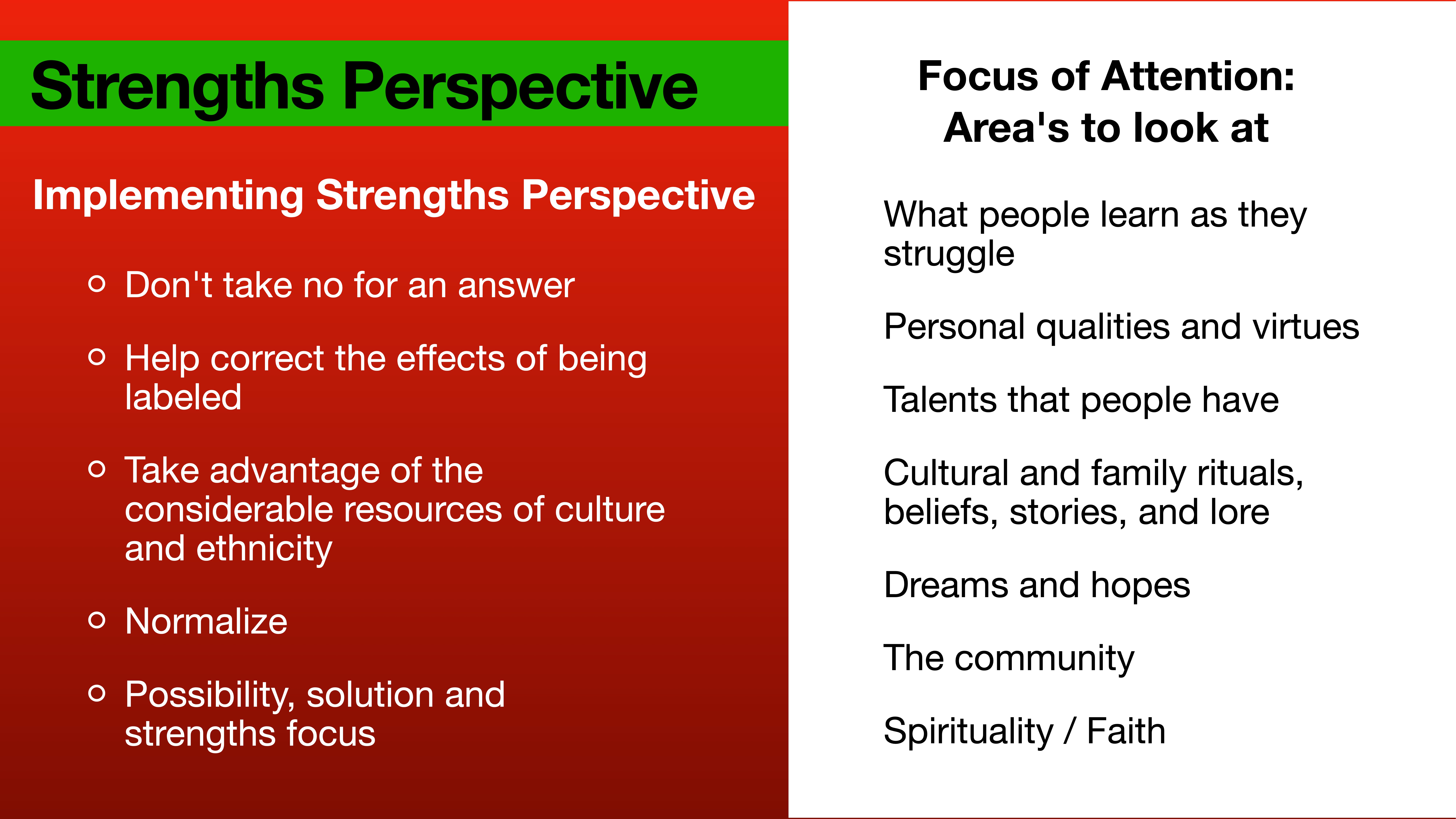 **Object**: Presentation slide**Action**: Displays key points**Context**: Describes 'Strengths Perspective' and areas of focus; features strategies like not taking no for an answer, utilizing cultural resources, and examining personal qualities, talents, and community.- **Text**:   - **Left Side**:     - 'Strengths Perspective'    - 'Implementing Strengths Perspective'    - 'Don't take no for an answer'    - 'Help correct the effects of being labeled'    - 'Take advantage of the considerable resources of culture and ethnicity'    - 'Normalize'    - 'Possibility, solution and strengths focus'  - **Right Side**:     - 'Focus of Attention: Area's to look at'    - 'What people learn as they struggle'    - 'Personal qualities and virtues'    - 'Talents that people have'    - 'Cultural and family rituals, beliefs, stories, and lore'    - 'Dreams and hopes'    - 'The community'    - 'Spirituality / Faith'