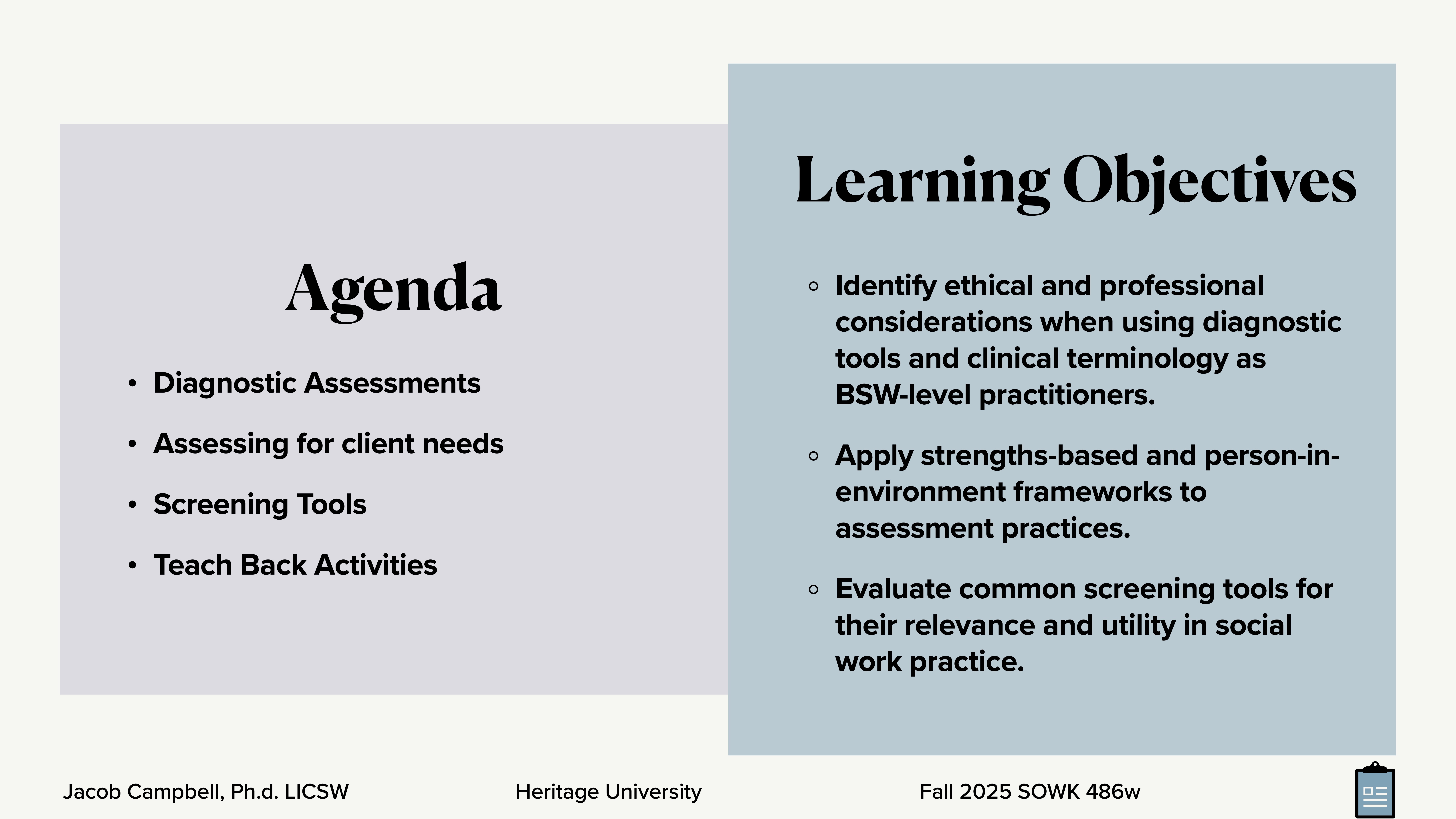 Presentation slide displaying two sections: 1. **Agenda**:    - Topics: Diagnostic Assessments, Assessing for client needs, Screening Tools, Teach Back Activities.2. **Learning Objectives**:   - Identify ethical considerations for diagnostic tools.   - Apply strengths-based frameworks.   - Evaluate screening tools’ relevance. Footer text: 'Jacob Campbell, Ph.D. LICSW, Heritage University, Fall 2025 SOWK 486w.'