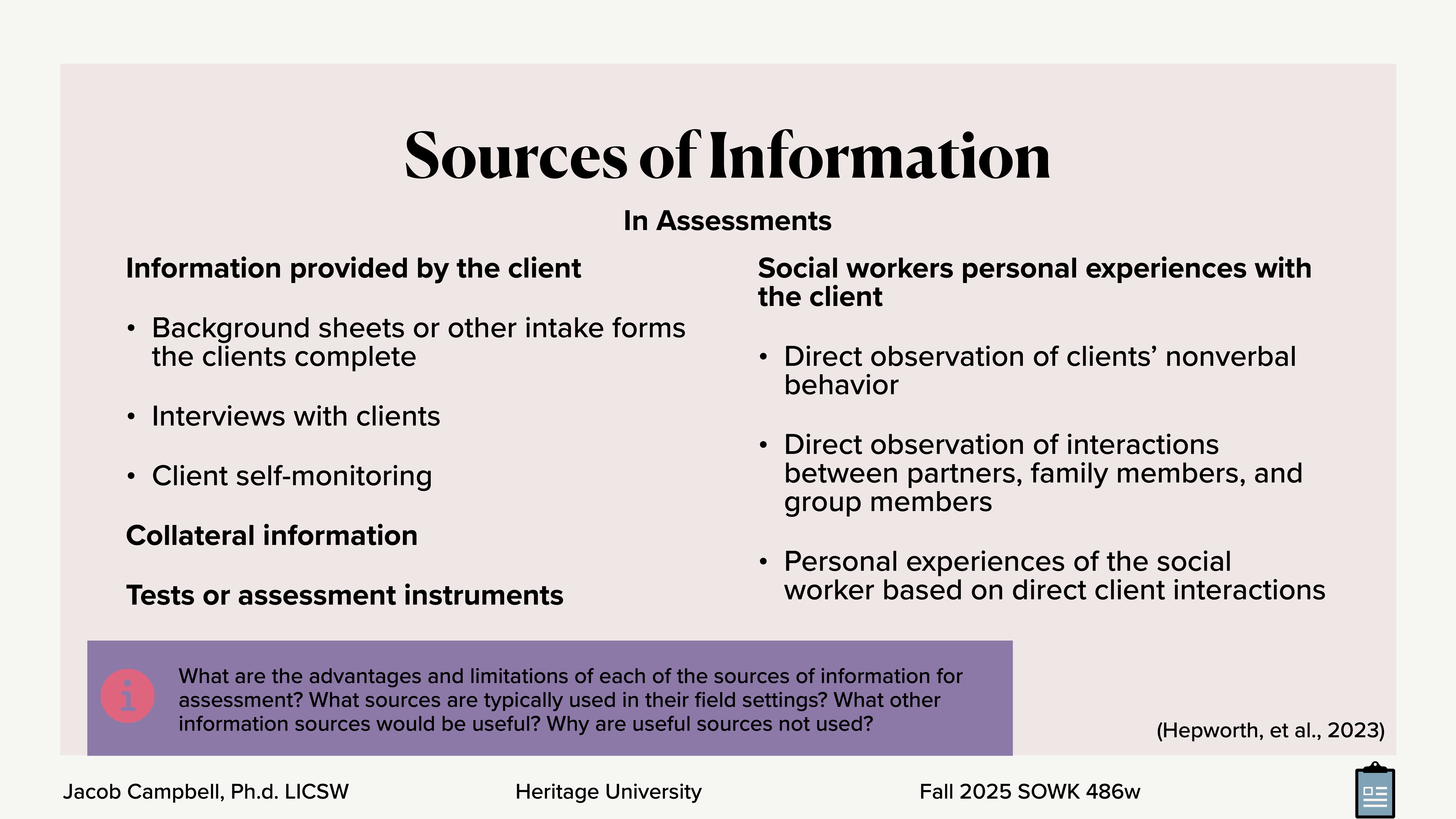 **Object**: Slide with text.**Action**: Lists sources of information.**Context**: From a social work assessment presentation.**Text**: - **Sources of Information in Assessments**  - **Information provided by the client**: Background sheets, interviews, self-monitoring.  - **Social workers personal experiences with the client**: Observations, interactions, experiences.  - **Collateral information, Tests or assessment instruments**.- **Questions**: Advantages and limitations of information sources, typical sources in field settings, useful sources.- **Details**: Jacob Campbell, Ph.D. LICSW, Heritage University, Fall 2025 SOWK 486w.