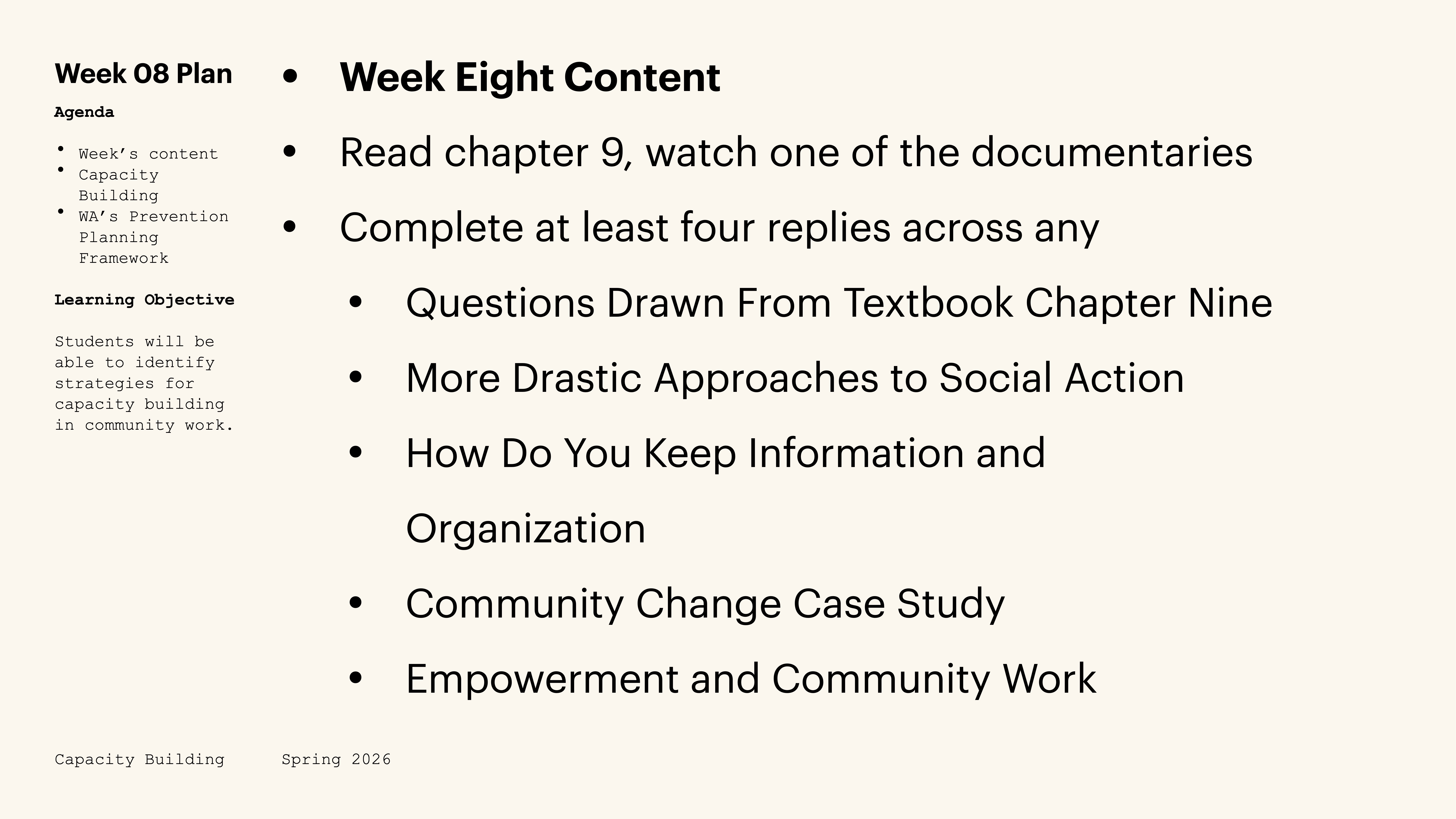 **Slide Content Description:**- **Object**: Text outlining Week 08 content- **Action**: Lists tasks and discussion topics- **Context**: Part of a presentation on Capacity Building for Spring 2026**Transcribed Text:**- Week 08 Plan  - Agenda:    - Week’s content    - Capacity Building    - WA’s Prevention Planning Framework  - Learning Objective:    - Students will be able to identify strategies for capacity building in community work.- Week Eight Content:  - Read chapter 9, watch one of the documentaries  - Complete at least four replies across any:    1. Questions Drawn From Textbook Chapter Nine    2. More Drastic Approaches to Social Action    3. How Do You Keep Information and Organization    4. Community Change Case Study    5. Empowerment and Community Work