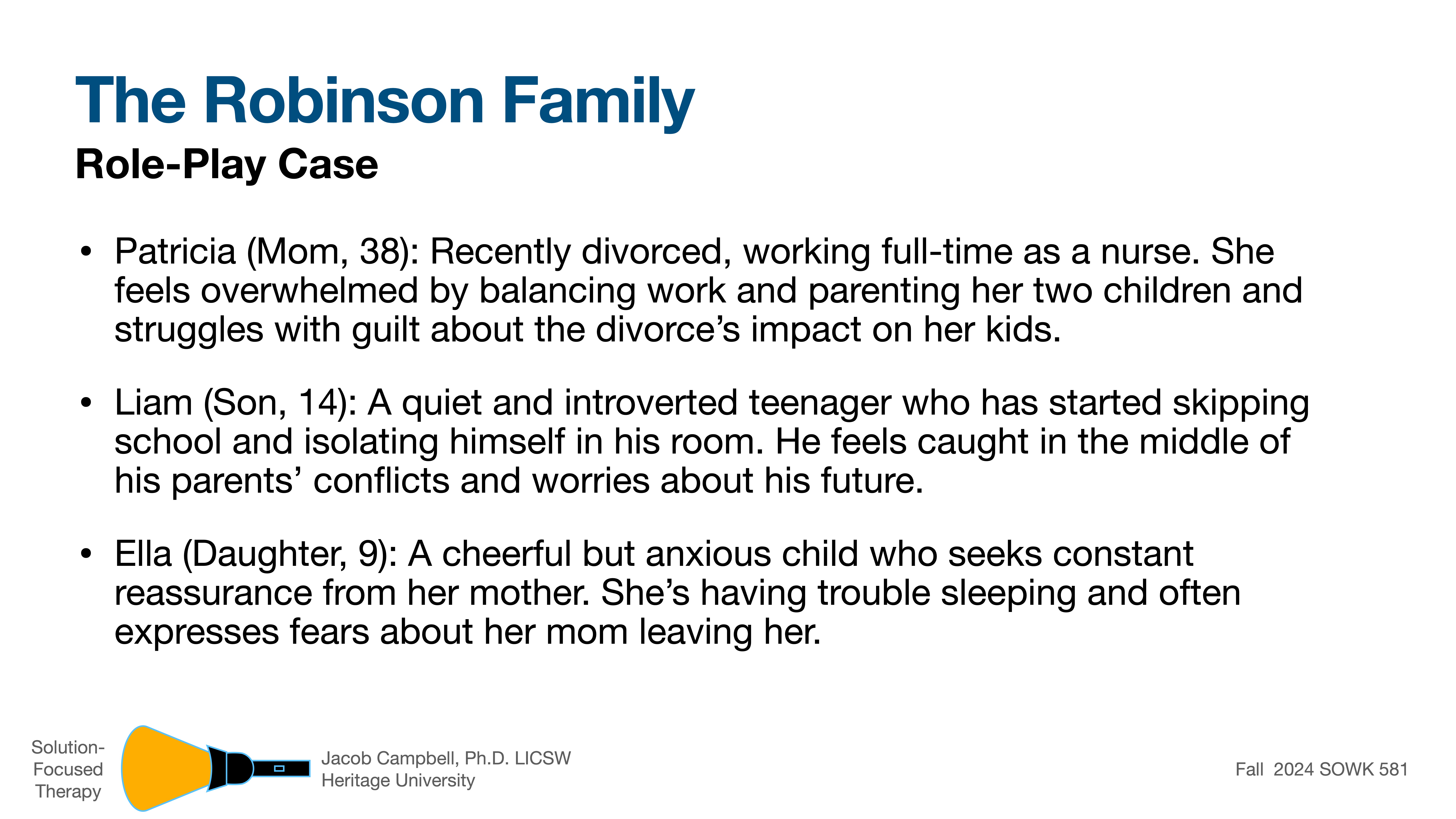 **The Robinson Family Role-Play Case****Patricia (Mom, 38):** Recently divorced nurse, overwhelmed balancing work and parenting. Struggles with guilt about divorce’s impact on kids.**Liam (Son, 14):** Introverted teenager, skipping school, isolating. Feels caught in parents’ conflicts.**Ella (Daughter, 9):** Cheerful but anxious, seeks reassurance, trouble sleeping, fears mom leaving.*Solution-Focused Therapy, Jacob Campbell, Ph.D., LICSW, Heritage University, Fall 2024 SOWK 581.*
