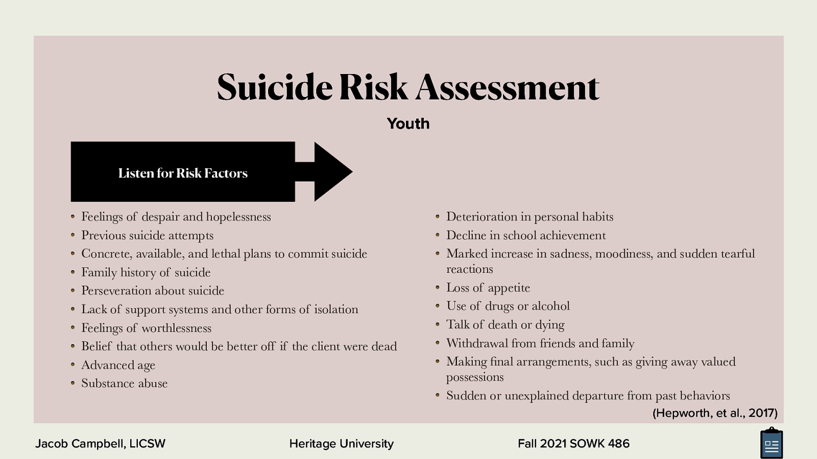 Suicide Risk Assessment Youth Listen for Risk Factors Feelings of despair and hopelessness Previous suicide attempts Concrete, available, and lethal plans to commit suicide Family history of suicide Perseveration about suicide Lack of support systems and other forms of isolation Feelings of worthlessness Belief that others would be better off if the client were dead Advanced age Substance abuse Deterioration in personal habits Decline in school achievement Marked increase in sadness, moodiness, and sudden tearful reactions Loss of appetite Use of drugs or alcohol Talk of death or dying Withdrawal from friends and family Making nal arrangements, such as giving away valued possessions Sudden or unexplained departure from past behaviors (Hepworth, et al., 2017) fi Jacob Campbell, LICSW Heritage University Fall 2021 SOWK 486
