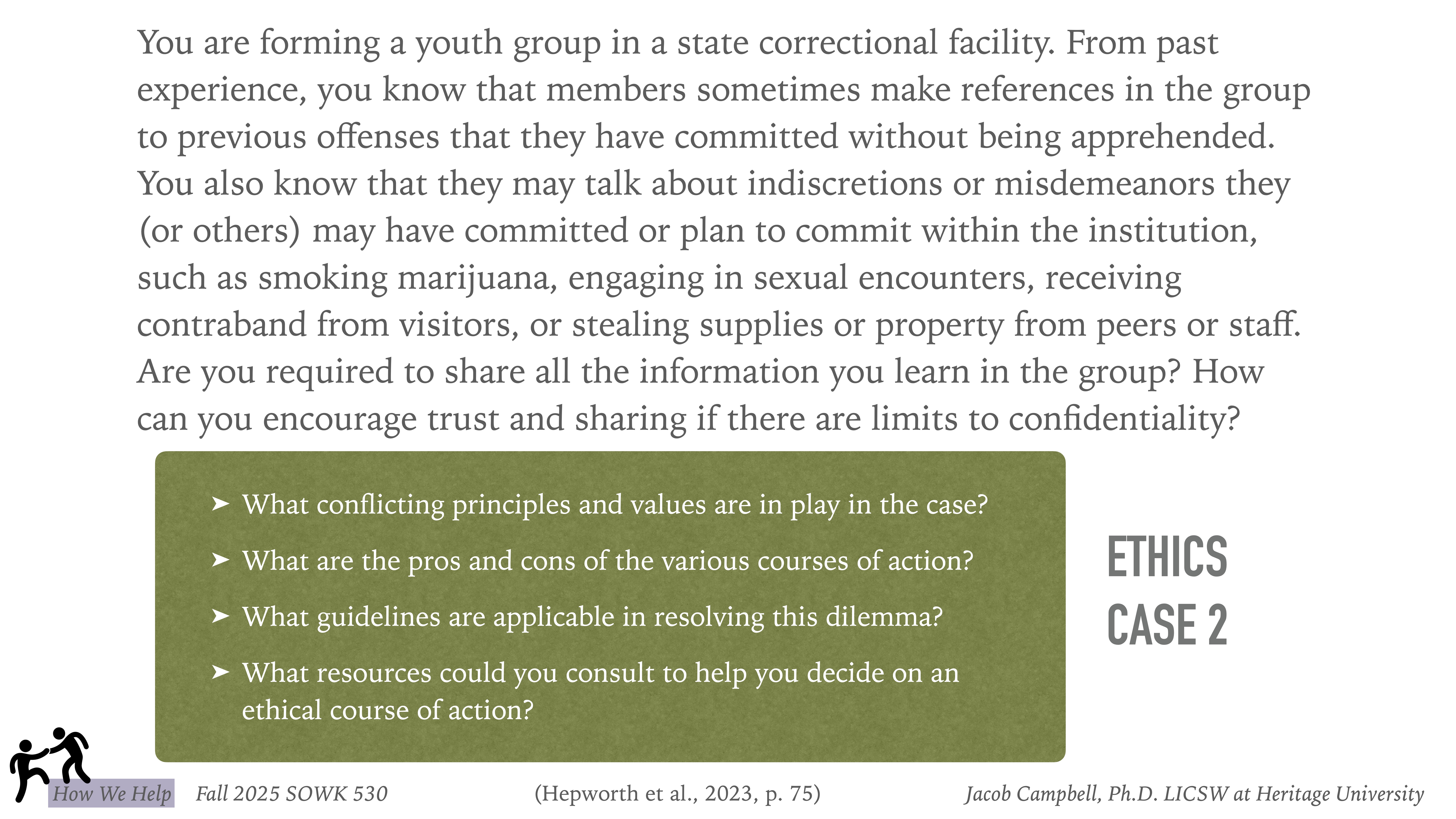 The slide presents an ethics case scenario in which a youth group is formed in a correctional facility. It questions confidentiality, actions, and principles. Important text includes:- **Questions:**  - What conflicting principles and values are in play in the case?  - What are the pros and cons of the various courses of action?  - What guidelines are applicable in resolving this dilemma?  - What resources could you consult to help you decide on an ethical course of action?**Source Information:**- Fall 2025 SOWK 530- (Hepworth et al., 2023, p. 75)- Jacob Campbell, Ph.D., LICSW at Heritage University