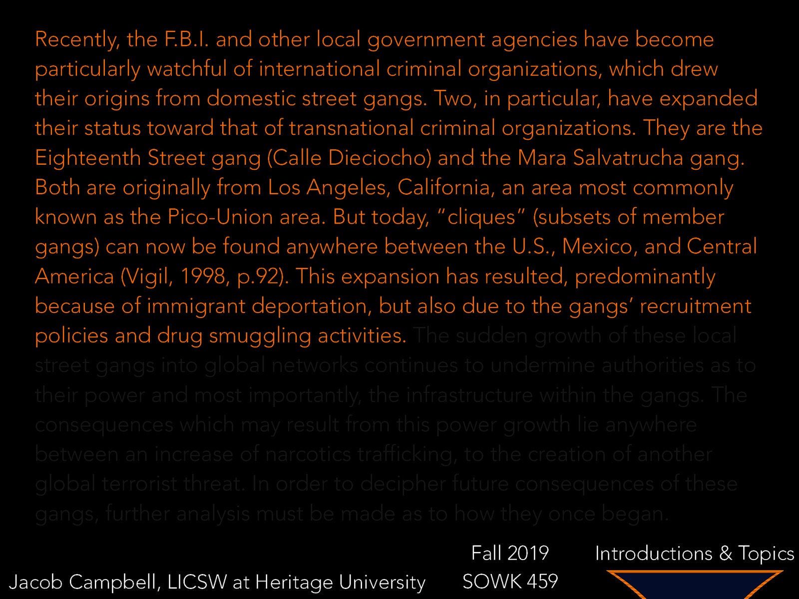 Recently, the F.B.I. and other local government agencies have become particularly watchful of international criminal organizations, which drew their origins from domestic street gangs. Two, in particular, have expanded their status toward that of transnational criminal organizations. They are the Eighteenth Street gang (Calle Dieciocho) and the Mara Salvatrucha gang. Both are originally from Los Angeles, California, an area most commonly known as the Pico-Union area. But today, “cliques” (subsets of member gangs) can now be found anywhere between the U.S., Mexico, and Central America (Vigil, 1998, p.92). This expansion has resulted, predominantly because of immigrant deportation, but also due to the gangs’ recruitment policies and drug smuggling activities. The sudden growth of these local street gangs into global networks continues to undermine authorities as to their power and most importantly, the infrastructure within the gangs. The consequences which may result from this power growth lie anywhere between an increase of narcotics trafficking, to the creation of another global terrorist threat. In order to decipher future consequences of these gangs, further analysis must be made as to how they once began. Jacob Campbell, LICSW at Heritage University Fall 2019 SOWK 459 Introductions & Topics
