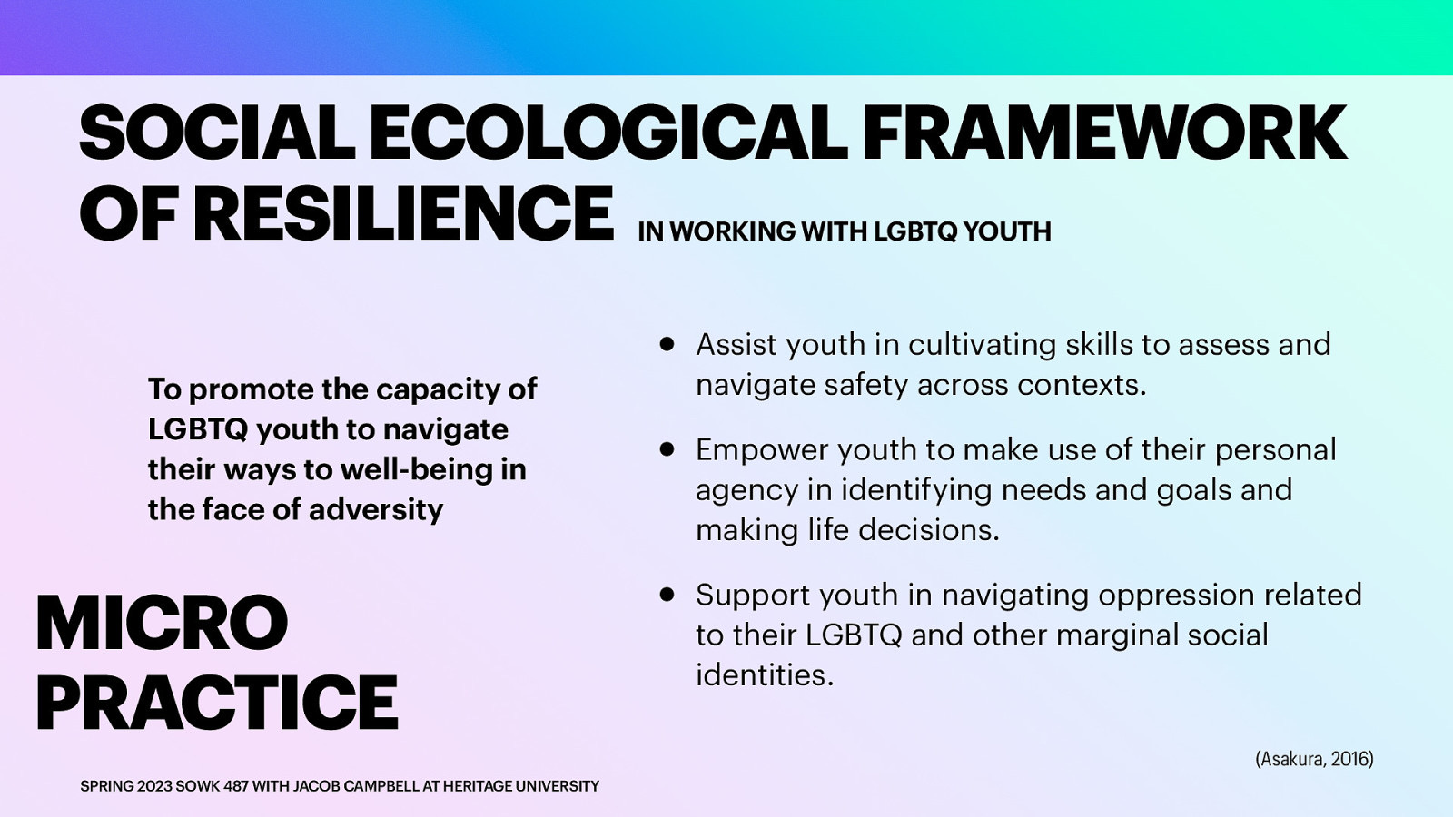 SOCIAL ECOLOGICAL FRAMEWORK OF RESILIENCE IN WORKING WITH LGBTQ YOUTH To promote the capacity of LGBTQ youth to navigate their ways to well-being in the face of adversity MICRO PRACTICE SPRING 2023 SOWK 487 WITH JACOB CAMPBELL AT HERITAGE UNIVERSITY • • • Assist youth in cultivating skills to assess and navigate safety across contexts. Empower youth to make use of their personal agency in identifying needs and goals and making life decisions. Support youth in navigating oppression related to their LGBTQ and other marginal social identities. (Asakura, 2016)
