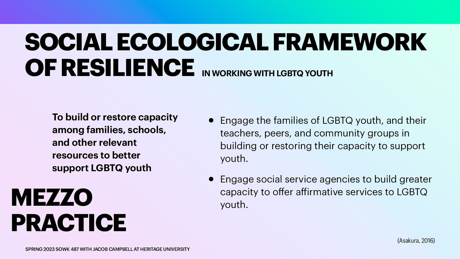 SOCIAL ECOLOGICAL FRAMEWORK OF RESILIENCE IN WORKING WITH LGBTQ YOUTH To build or restore capacity among families, schools, and other relevant resources to better support LGBTQ youth MEZZO PRACTICE ff ff SPRING 2023 SOWK 487 WITH JACOB CAMPBELL AT HERITAGE UNIVERSITY • • Engage the families of LGBTQ youth, and their teachers, peers, and community groups in building or restoring their capacity to support youth. Engage social service agencies to build greater capacity to o er a irmative services to LGBTQ youth. (Asakura, 2016)

