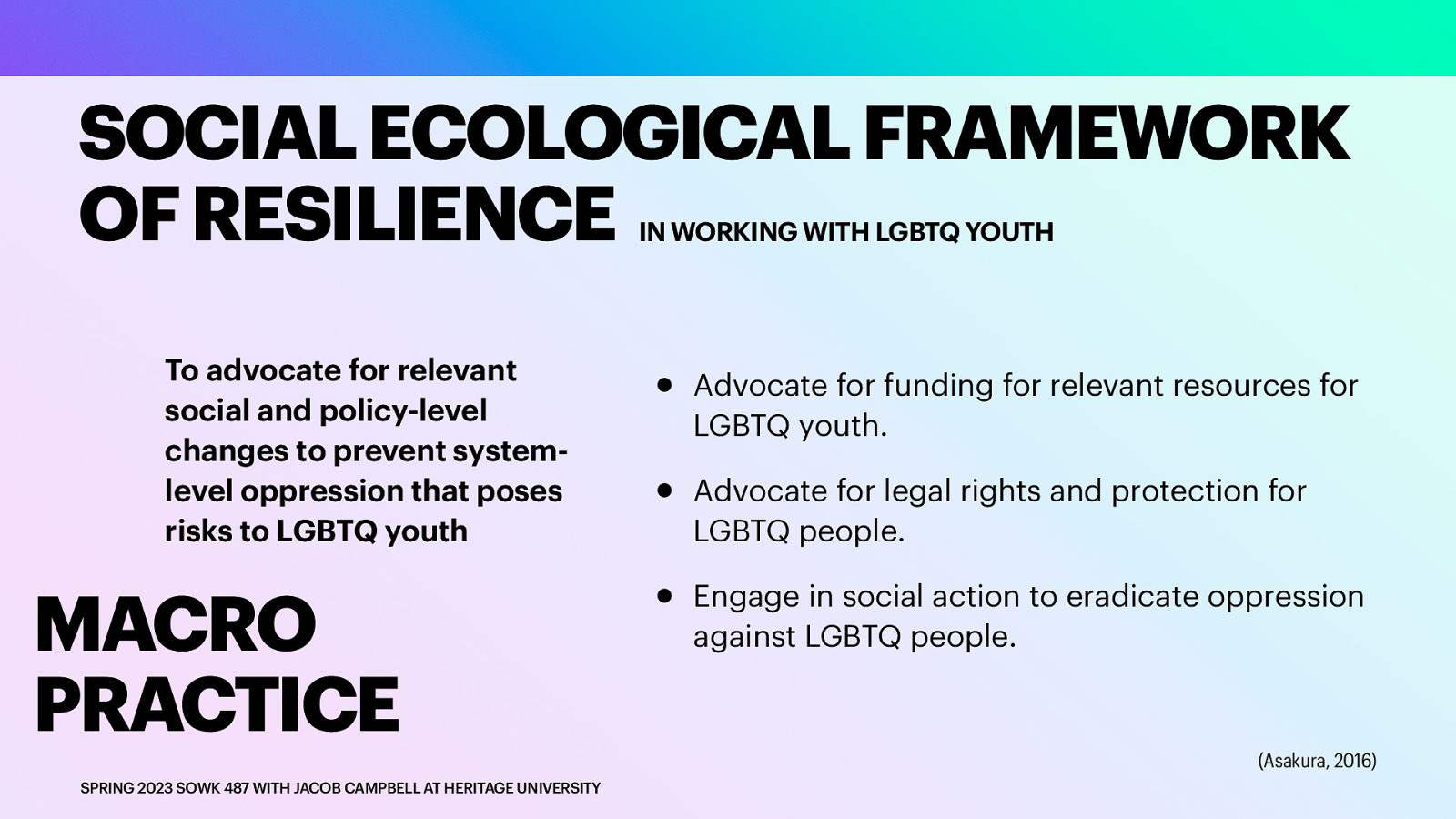 SOCIAL ECOLOGICAL FRAMEWORK OF RESILIENCE IN WORKING WITH LGBTQ YOUTH To advocate for relevant social and policy-level changes to prevent systemlevel oppression that poses risks to LGBTQ youth MACRO PRACTICE SPRING 2023 SOWK 487 WITH JACOB CAMPBELL AT HERITAGE UNIVERSITY • • • Advocate for funding for relevant resources for LGBTQ youth. Advocate for legal rights and protection for LGBTQ people. Engage in social action to eradicate oppression against LGBTQ people. (Asakura, 2016)
