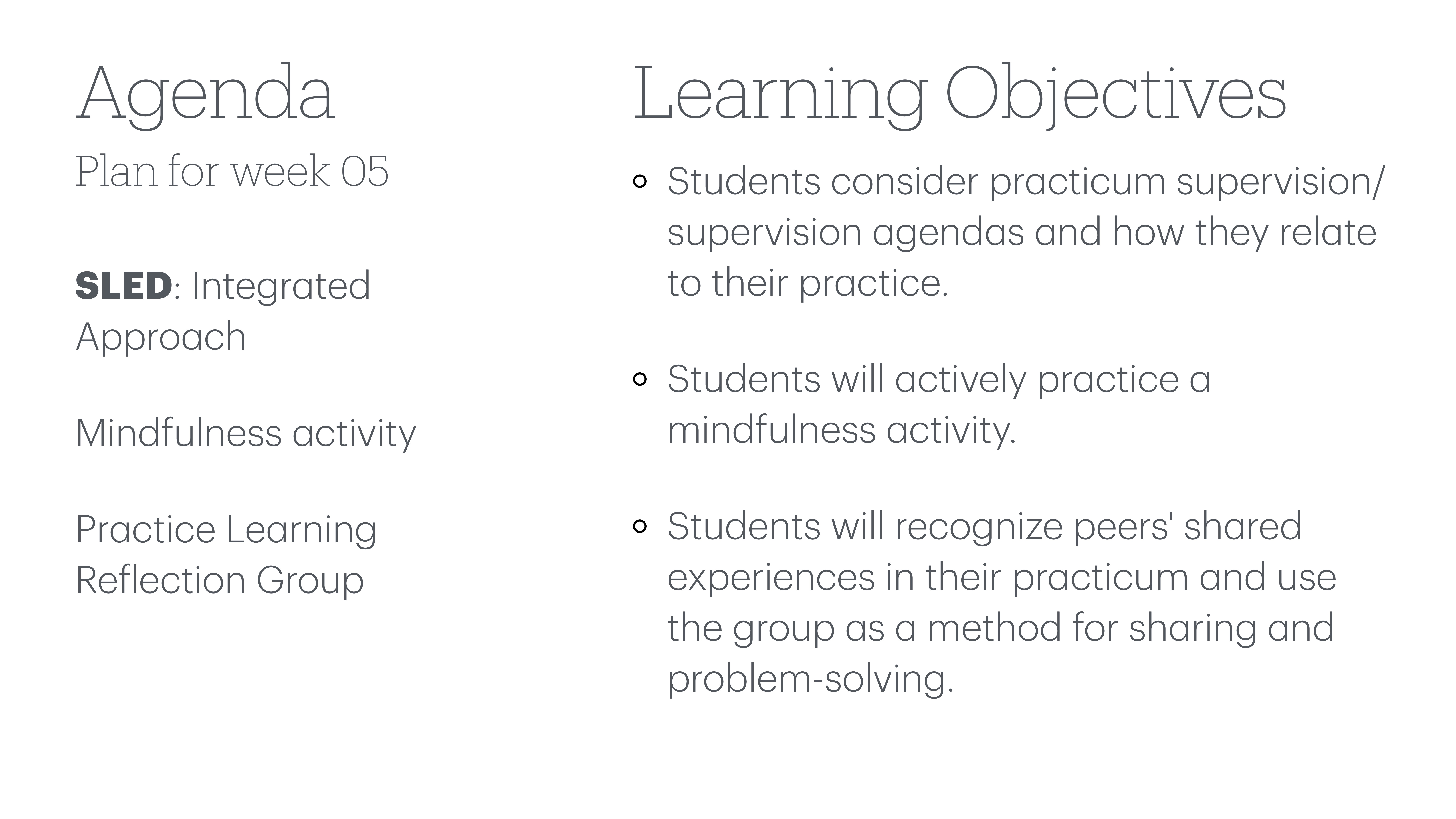 **Object**: Slide**Action**: Displays agenda and objectives**Context**: Part of a presentation for week 05**Text**:- **Agenda**:   - Plan for week 05  - SLED: Integrated Approach  - Mindfulness activity  - Practice Learning Reflection Group- **Learning Objectives**:  - Students consider practicum supervision/supervision agendas and how they relate to their practice.  - Students will actively practice a mindfulness activity.  - Students will recognize peers' shared experiences in their practicum and use the group as a method for sharing and problem-solving.
