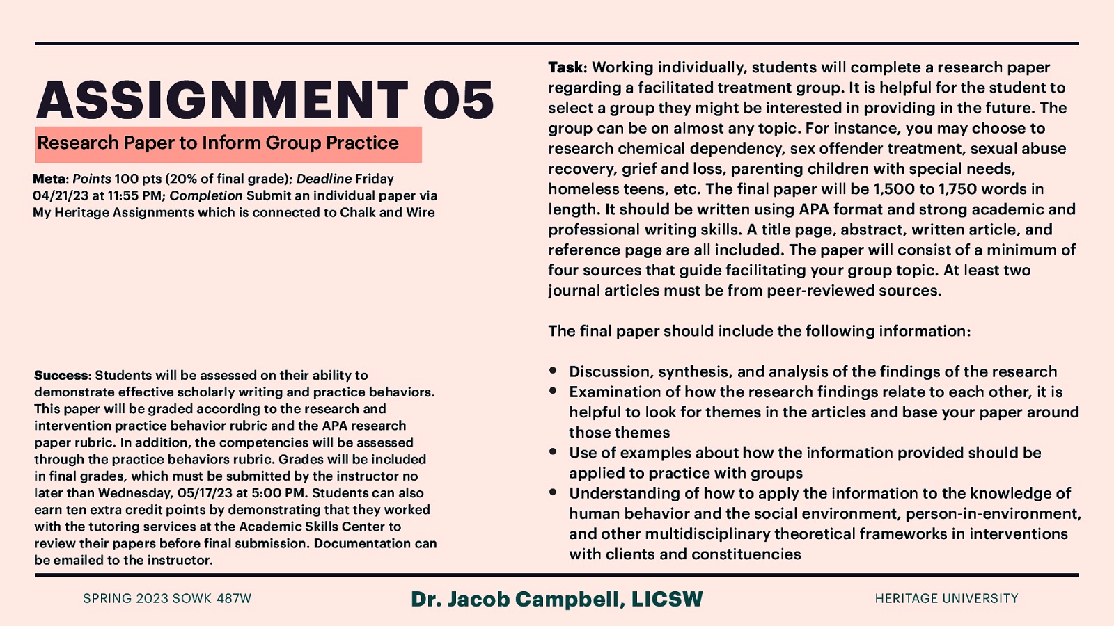 ASSIGNMENT 05 Research Paper to Inform Group Practice Meta: Points 100 pts (20% of inal grade); Deadline Friday 04/21/23 at 11:55 PM; Completion Submit an individual paper via My Heritage Assignments which is connected to Chalk and Wire Task: Working individually, students will complete a research paper regarding a facilitated treatment group. It is helpful for the student to select a group they might be interested in providing in the future. The group can be on almost any topic. For instance, you may choose to research chemical dependency, sex offender treatment, sexual abuse recovery, grief and loss, parenting children with special needs, homeless teens, etc. The inal paper will be 1,500 to 1,750 words in length. It should be written using APA format and strong academic and professional writing skills. A title page, abstract, written article, and reference page are all included. The paper will consist of a minimum of four sources that guide facilitating your group topic. At least two journal articles must be from peer-reviewed sources. The inal paper should include the following information: Success: Students will be assessed on their ability to demonstrate effective scholarly writing and practice behaviors. This paper will be graded according to the research and intervention practice behavior rubric and the APA research paper rubric. In addition, the competencies will be assessed through the practice behaviors rubric. Grades will be included in inal grades, which must be submitted by the instructor no later than Wednesday, 05/17/23 at 5:00 PM. Students can also earn ten extra credit points by demonstrating that they worked with the tutoring services at the Academic Skills Center to review their papers before inal submission. Documentation can be emailed to the instructor. f f f f f f • • Discussion, synthesis, and analysis of the indings of the research Examination of how the research indings relate to each other, it is helpful to look for themes in the articles and base your paper around those themes Use of examples about how the information provided should be applied to practice with groups Understanding of how to apply the information to the knowledge of human behavior and the social environment, person-in-environment, and other multidisciplinary theoretical frameworks in interventions with clients and constituencies Dr. Jacob Campbell, LICSW SPRING 2023 SOWK 487W f • • HERITAGE UNIVERSITY

