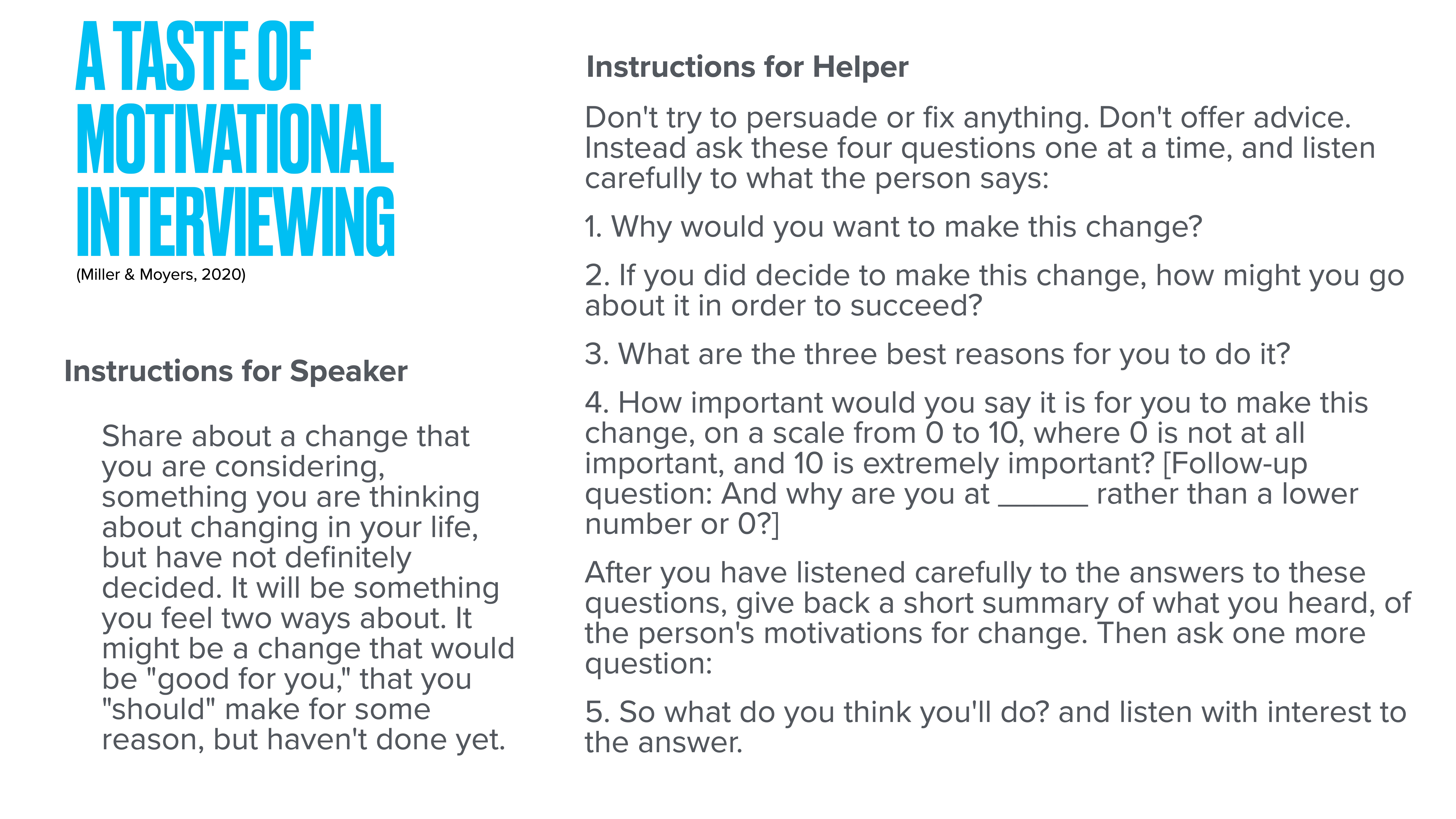 **Slide Description:**Title: 'A Taste of Motivational Interviewing' by Miller & Moyers, 2020.**Instructions for Speaker:**  Share about a change you're considering, something you’ve thought about but not decided on. It should be a beneficial change or one you've delayed.**Instructions for Helper:**1. Ask why they want to change.2. Ask how they'd succeed if they decide to change.3. Ask their top three reasons for the change.4. Ask importance on a scale of 0-10, and why that number.5. After listening, summarize motivations and ask what they'll do.Blue header text on a white background; detailed guide next to it.
