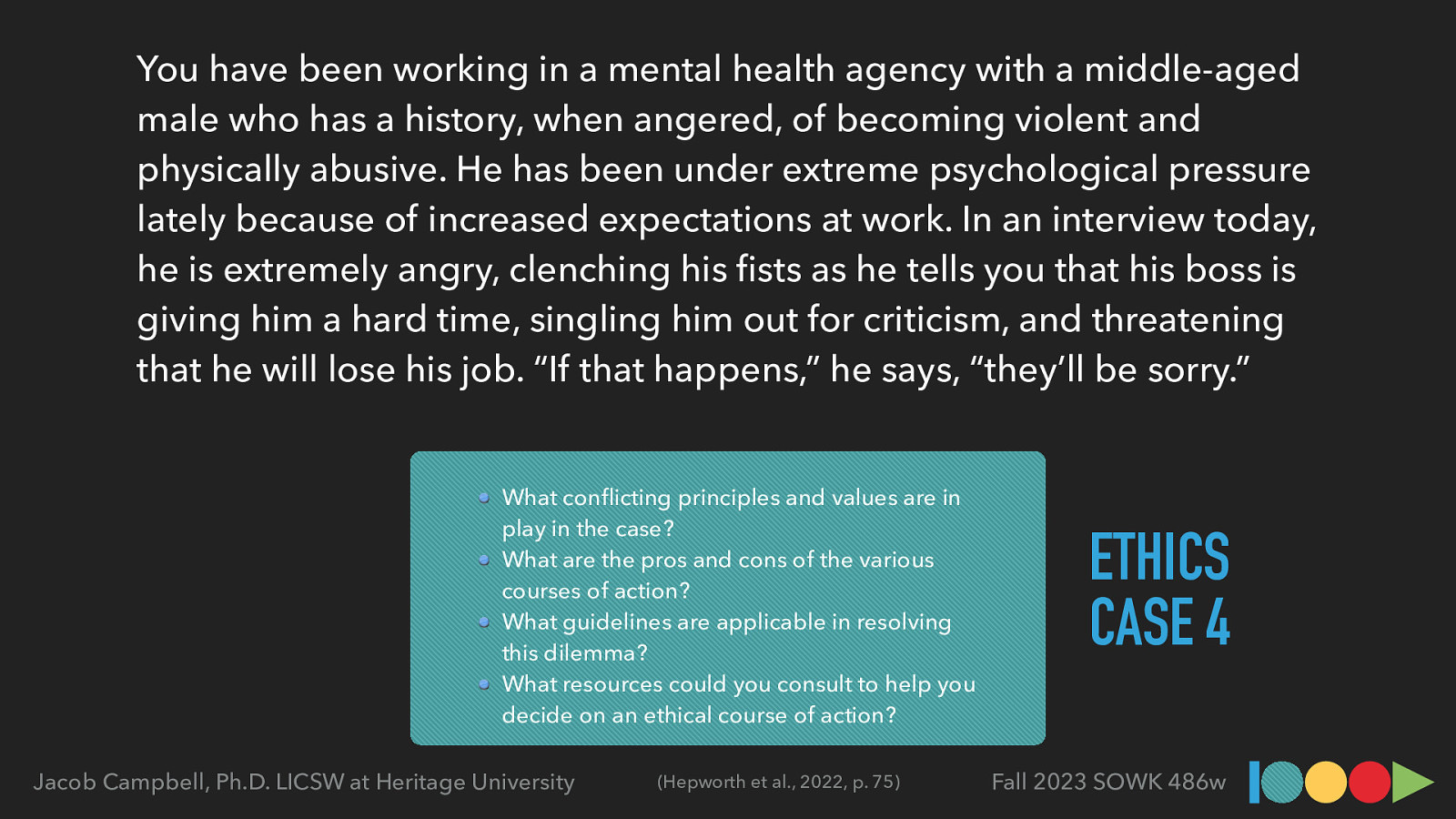 You have been working in a mental health agency with a middle-aged male who has a history, when angered, of becoming violent and physically abusive. He has been under extreme psychological pressure lately because of increased expectations at work. In an interview today, he is extremely angry, clenching his sts as he tells you that his boss is giving him a hard time, singling him out for criticism, and threatening that he will lose his job. “If that happens,” he says, “they’ll be sorry.” What con icting principles and values are in play in the case? What are the pros and cons of the various courses of action? What guidelines are applicable in resolving this dilemma? What resources could you consult to help you decide on an ethical course of action? (Hepworth et al., 2022, p. 75) fi fl Jacob Campbell, Ph.D. LICSW at Heritage University ETHICS CASE 4 Fall 2023 SOWK 486w

