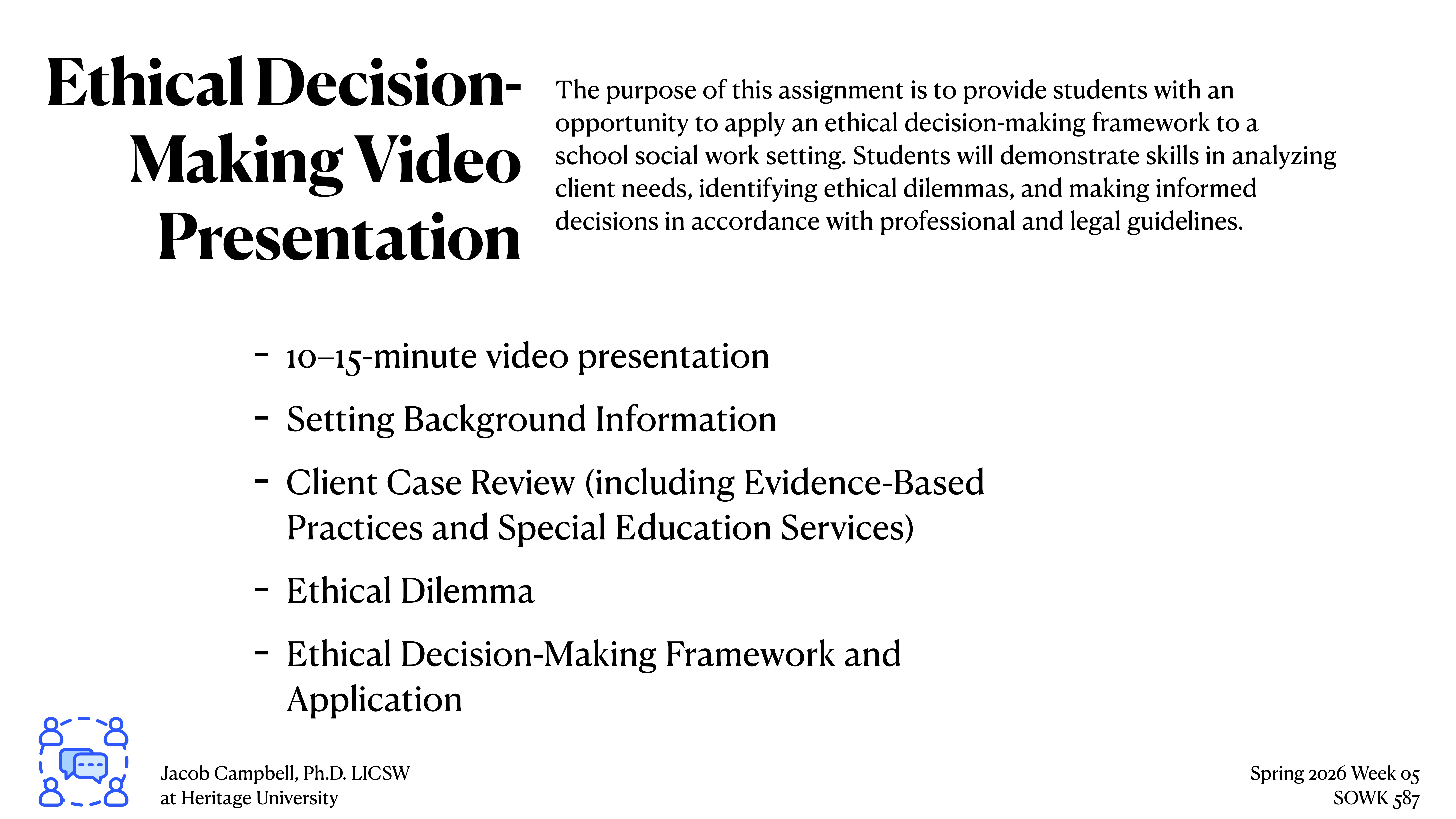 **Object**: Slide presentation**Action**: Describing components and objectives**Context**: Educational assignment on ethical decision-making in social work**Text**:- **Title**: Ethical Decision-Making Video Presentation- **Purpose**: Applying an ethical decision-making framework in a school social work setting.- **Components**:  - 10–15-minute video presentation  - Setting Background Information  - Client Case Review (including evidence-based practices and special education services)  - Ethical Dilemma  - Ethical Decision-Making Framework and Application- **Additional Information**:   - Jacob Campbell, Ph.D. LICSW at Heritage University  - Spring 2026, Week 05, SOWK 487