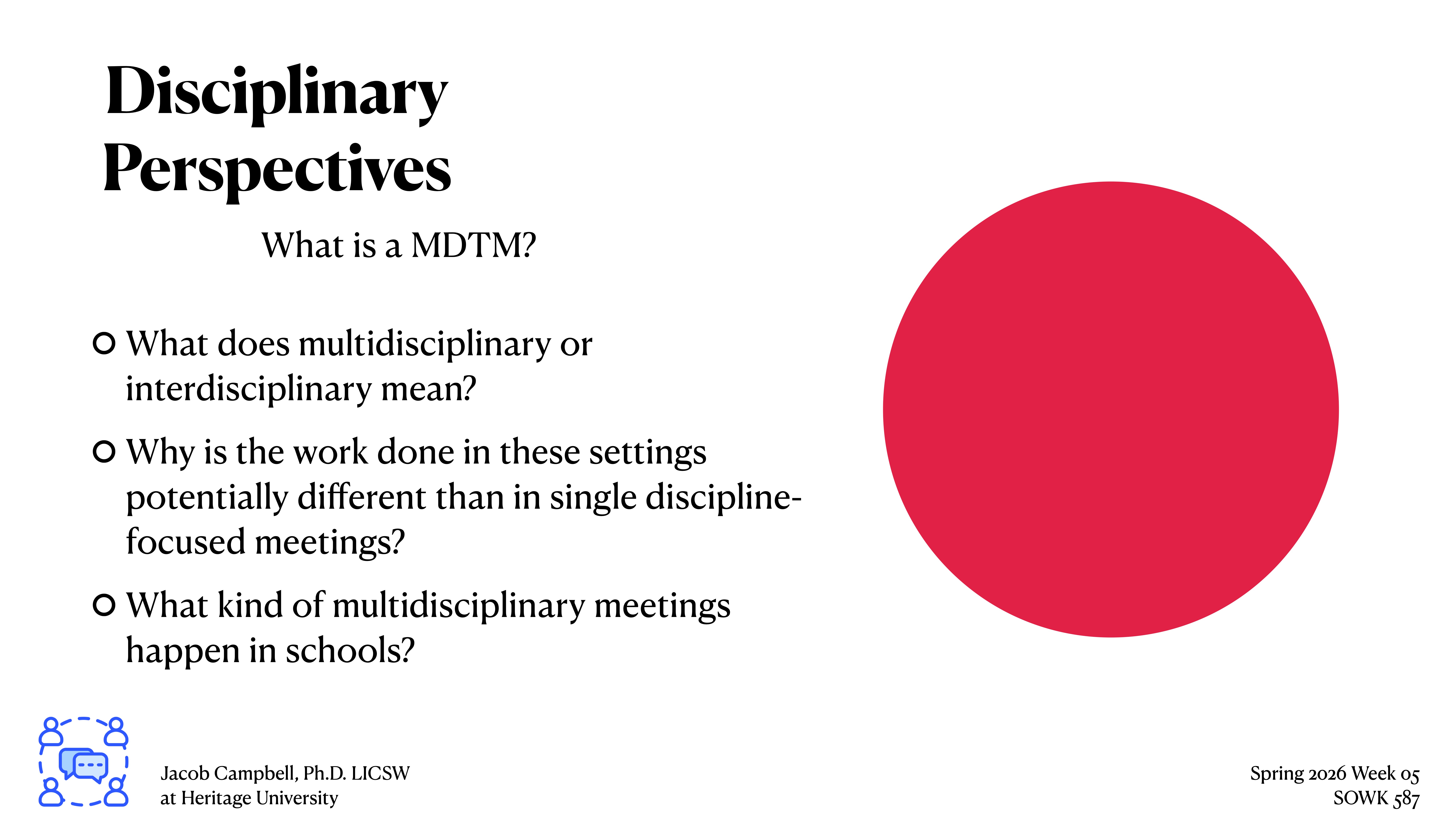Presentation slide featuring text and a large red circle. Text: 'Disciplinary Perspectives: What is a MDTM? What does multidisciplinary or interdisciplinary mean? Why is the work done in these settings potentially different than in single discipline-focused meetings? What kind of multidisciplinary meetings happen in schools?' Bottom left: 'Jacob Campbell, Ph.D. LICSW at Heritage University.' Bottom right: 'Spring 2026 Week 05 SOWK 487.'