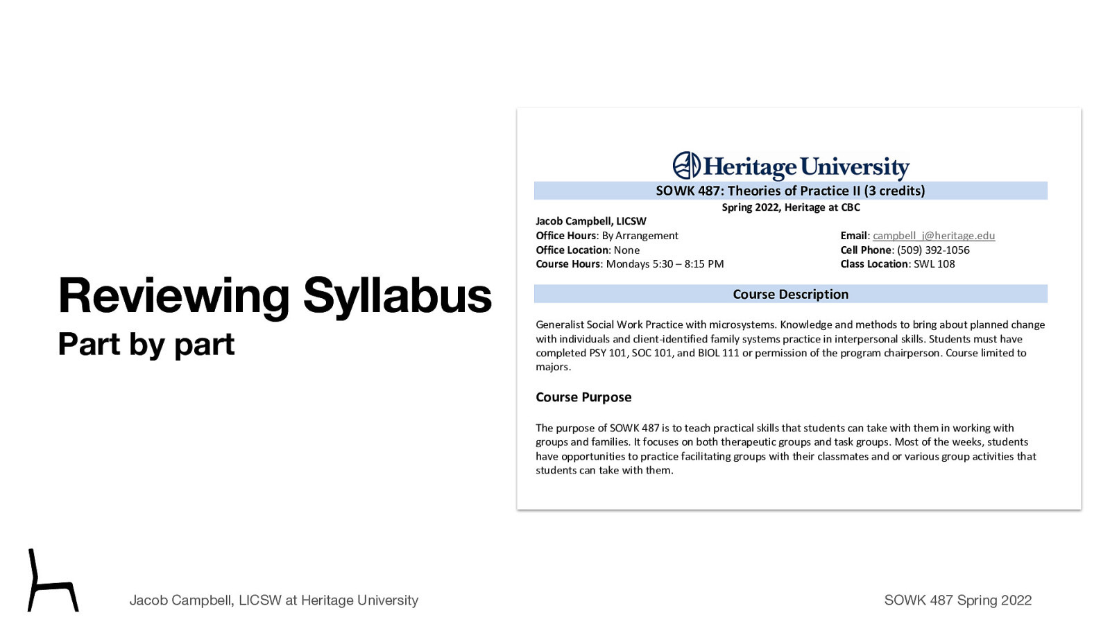 SOWK 487: Theories of Practice II (3 credits) Spring 2022, Heritage at CBC Reviewing Syllabus Part by part Jacob Campbell, LICSW Office Hours: By Arrangement Office Location: None Course Hours: Mondays 5:30 – 8:15 PM Email: campbell_j@heritage.edu Cell Phone: (509) 392-1056 Class Location: SWL 108 Course Description Generalist Social Work Practice with microsystems. Knowledge and methods to bring about planned change with individuals and client-identified family systems practice in interpersonal skills. Students must have completed PSY 101, SOC 101, and BIOL 111 or permission of the program chairperson. Course limited to majors. Course Purpose The purpose of SOWK 487 is to teach practical skills that students can take with them in working with groups and families. It focuses on both therapeutic groups and task groups. Most of the weeks, students have opportunities to practice facilitating groups with their classmates and or various group activities that students can take with them. Relationship to Other Sequences and Other Courses Jacob Campbell, LICSW at Heritage University SOWK 487 is a practice class focused on teaching skills for effecting change in clients in groups and families. There are three theories of practice courses during a student’s time in the social work program. Each one focuses on a different level of interaction. First, starting with individuals, then SOWK 487 Theories of Practice II looks at working with groups. Finally, SOWK 488 looks at working with communities and a macro perspective. SOWK 487 Spring 2022 Land Acknowledgement
