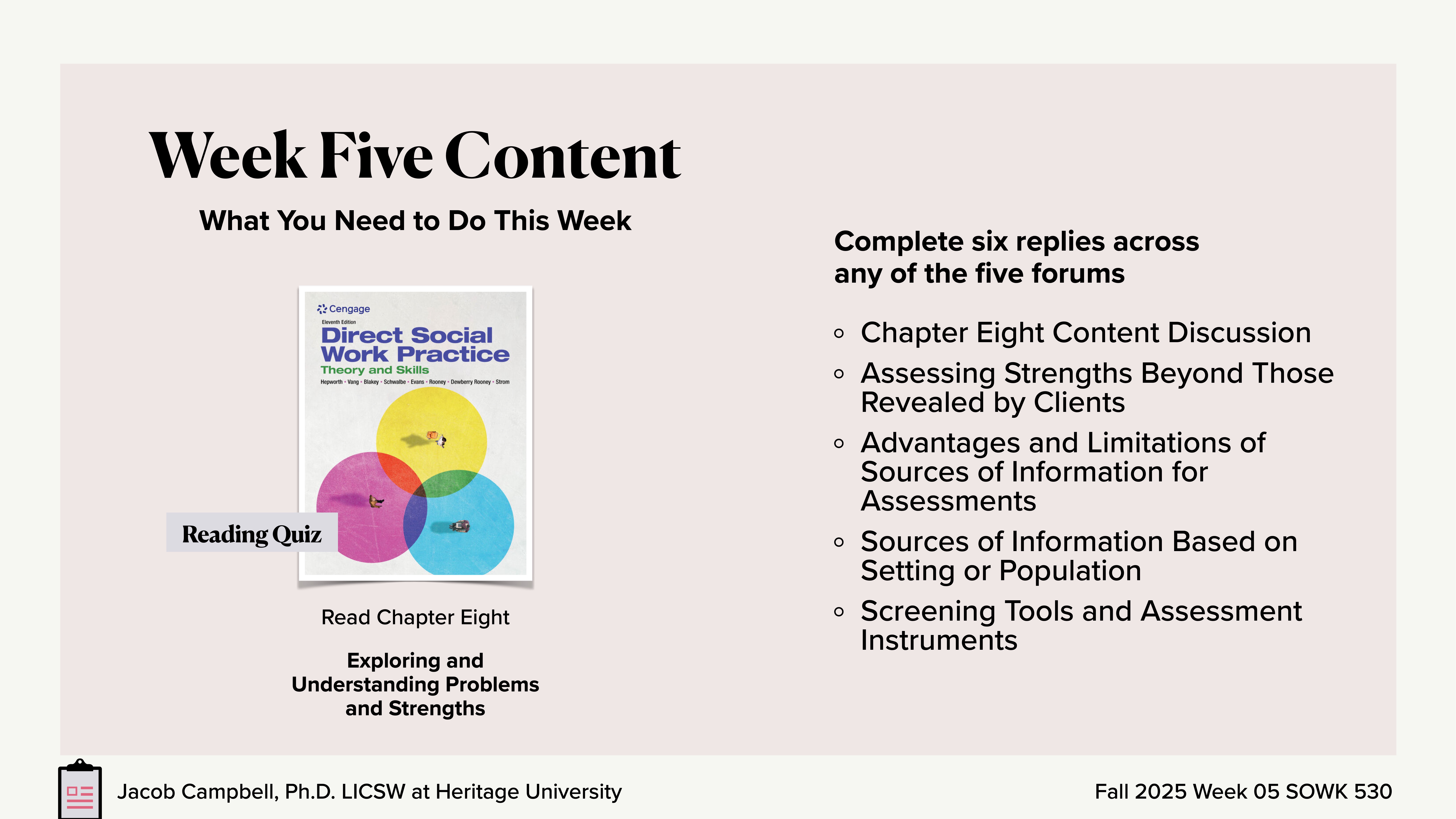 **Slide Title:** Week Five Content**Object:** Text and book cover image**Action:** Lists activities **Context:** Presentation slide for social work studies, detailing weekly tasks.**Content:** - **Left:** Book cover titled 'Direct Social Work Practice' with a label 'Reading Quiz.'- **Read Chapter Eight:** Exploring and Understanding Problems and Strengths.- **Right:** Task list for weekly forum replies:  - Chapter Eight Content Discussion  - Assessing Strengths Beyond Those Revealed by Clients  - Advantages and Limitations of Sources of Information for Assessments  - Sources of Information Based on Setting or Population  - Screening Tools and Assessment Instruments**Footer:** Jacob Campbell, Ph.D., LCSW at Heritage University, Fall 2025 Week 05 SOWK 530.