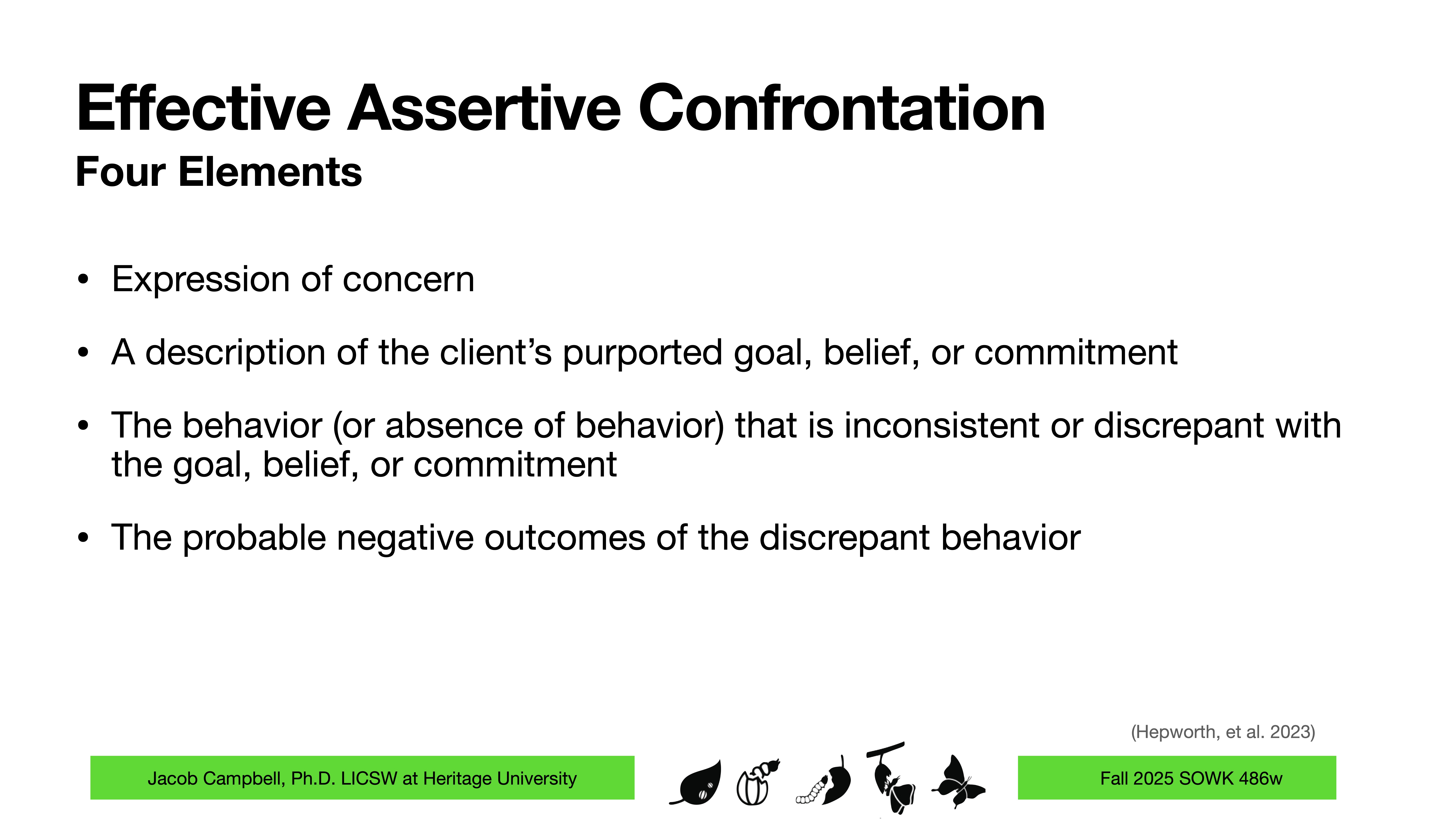Title: 'Effective Assertive Confrontation'Content:Four Elements:- Expression of concern- A description of the client’s purported goal, belief, or commitment- Behavior inconsistent with the goal- Probable negative outcomesFooter: Jacob Campbell, Ph.D. LICSW at Heritage University, Fall 2025 SOWK 486w.