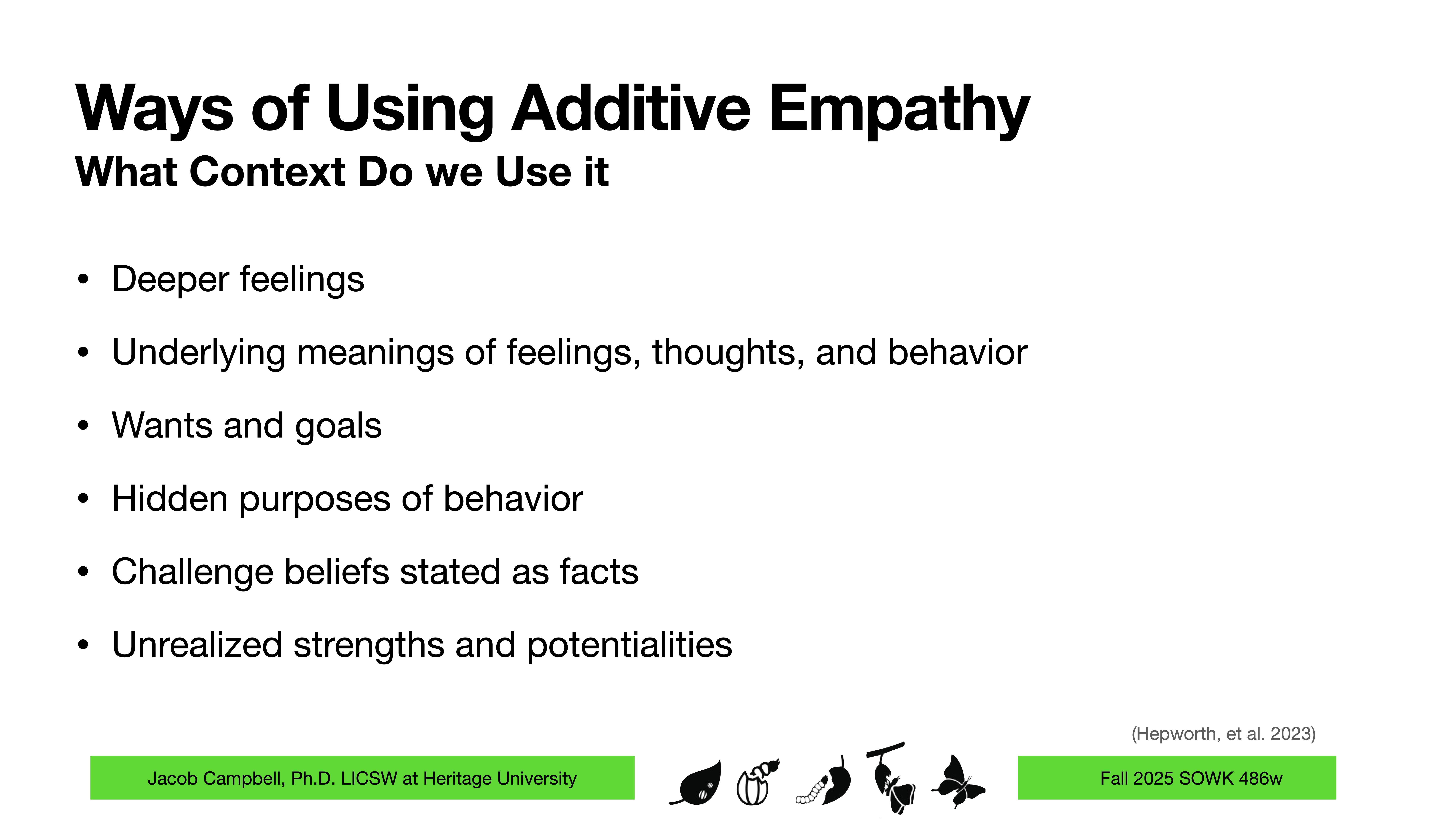 **Slide Content:** Title and bullet points describe contexts for using additive empathy in various aspects of feelings and behavior.  **Details:**  - Title: 'Ways of Using Additive Empathy - What Context Do we Use it'- Points:    - Deeper feelings    - Underlying meanings of feelings, thoughts, and behavior  - Wants and goals  - Hidden purposes of behavior  - Challenge beliefs stated as facts  - Unrealized strengths and potentialities**Footer:**  - Jacob Campbell, Ph.D., LICSW at Heritage University  - Fall 2025 SOWK 486w