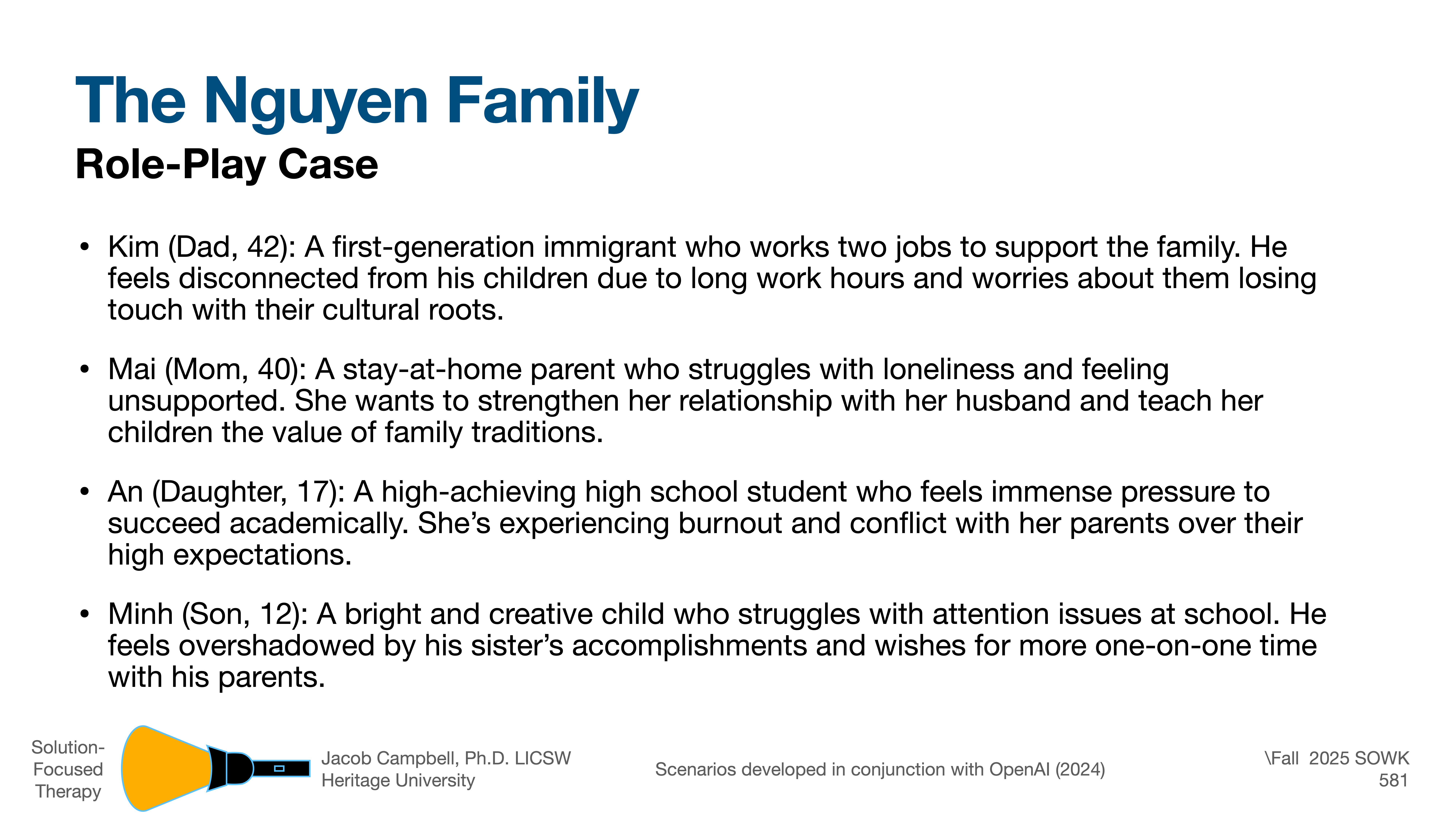 **Object**: Slide describing a family.**Action**: Lists family roles and issues.**Context**: Presentation slide on 'The Nguyen Family'.---**Text**:The Nguyen Family  Role-Play Case  - Kim (Dad, 42): First-generation immigrant, works two jobs, feels disconnected from children, worries about cultural roots.- Mai (Mom, 40): Stay-at-home parent, struggles with loneliness, seeks stronger relationships and family traditions.- An (Daughter, 17): High-achieving student, pressure to succeed, burnout, conflicts over expectations.- Minh (Son, 12): Creative, attention issues, overshadowed by sister, wants more family time.Solution-Focused Therapy  Jacob Campbell, Ph.D., LICSW  Heritage University  Scenarios developed in conjunction with OpenAI (2024)Fall 2025 SOWK 581