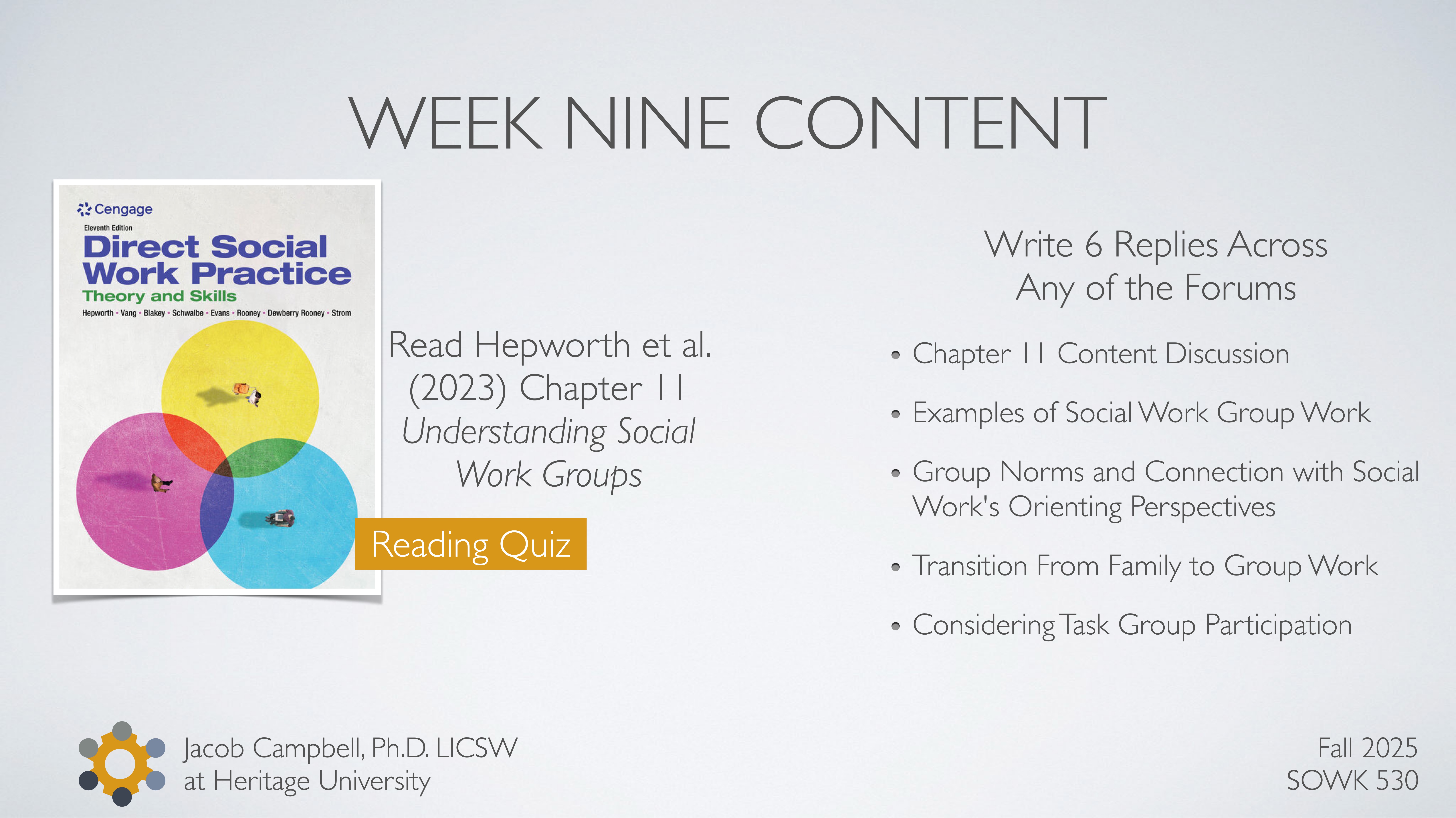 A presentation slide features the book 'Direct Social Work Practice,' with instructions to read Chapter 11. It lists tasks, such as writing six forum replies, and discusses social work group dynamics. Text includes:- 'WEEK NINE CONTENT'- 'Read Hepworth et al. (2023) Chapter 11 Understanding Social Work Groups'- 'Write 6 Replies Across Any of the Forums'- Topics: Chapter 11 content discussion, social work group work examples, group norms, transition from family to group work, task group participation.- 'Fall 2025 SOWK 530'- 'Jacob Campbell, Ph.D. LICSW at Heritage University'