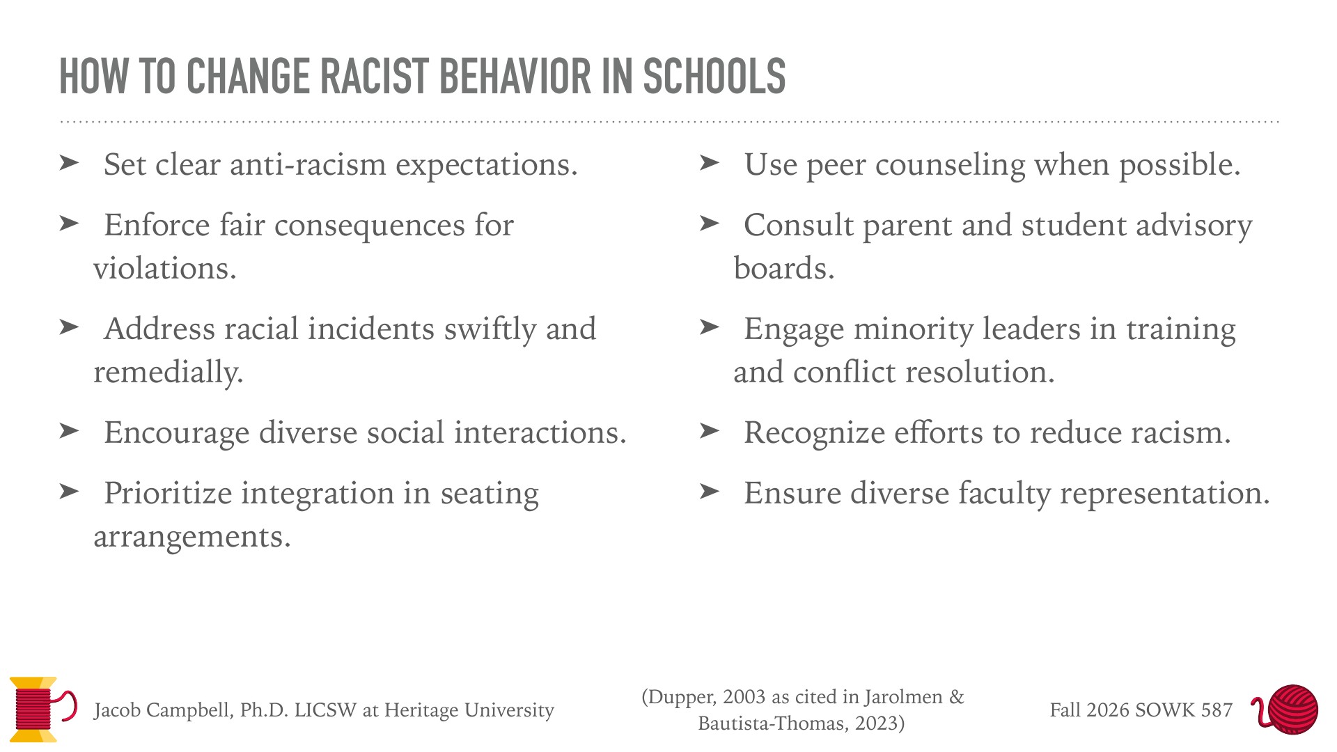 A slide titled 'How to Change Racist Behavior in Schools' lists ten bulleted strategies in two columns on a white background, such as 'Set clear anti-racism expectations' and 'Prioritize integration in seating arrangements.' Footer reads 'Jacob Campbell, Ph.D. LICSW at Heritage University,' '(Dupper, 2003 as cited in Jarolmen & Bautista-Thomas, 2023),' and 'Fall 2026 SOWK 587,' with a red-and-yellow spool and yarn-ball logo.