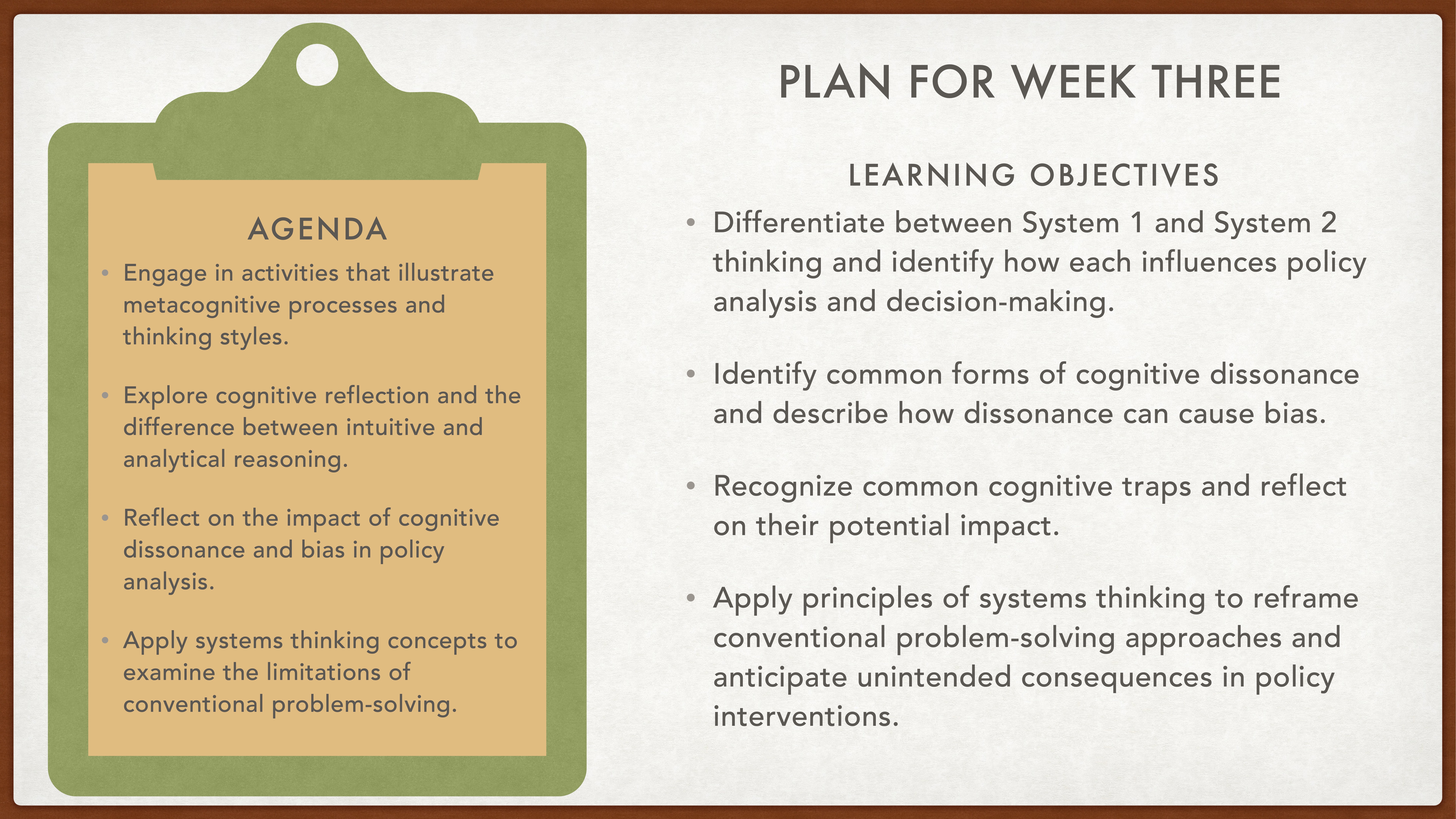 **Object**: Presentation slide  **Action**: Displays agenda and objectives  **Context**: Week three plan  **Text**:**Agenda**:- Engage in activities that illustrate metacognitive processes and thinking styles.- Explore cognitive reflection and the difference between intuitive and analytical reasoning.- Reflect on the impact of cognitive dissonance and bias in policy analysis.- Apply systems thinking concepts to examine limitations of conventional problem-solving.**Learning Objectives**:- Differentiate between System 1 and System 2 thinking and their influence on policy analysis and decision-making.- Identify common forms of cognitive dissonance and their impact.- Recognize cognitive traps and their potential impact.- Apply systems thinking to reframe problem-solving and anticipate policy intervention consequences.