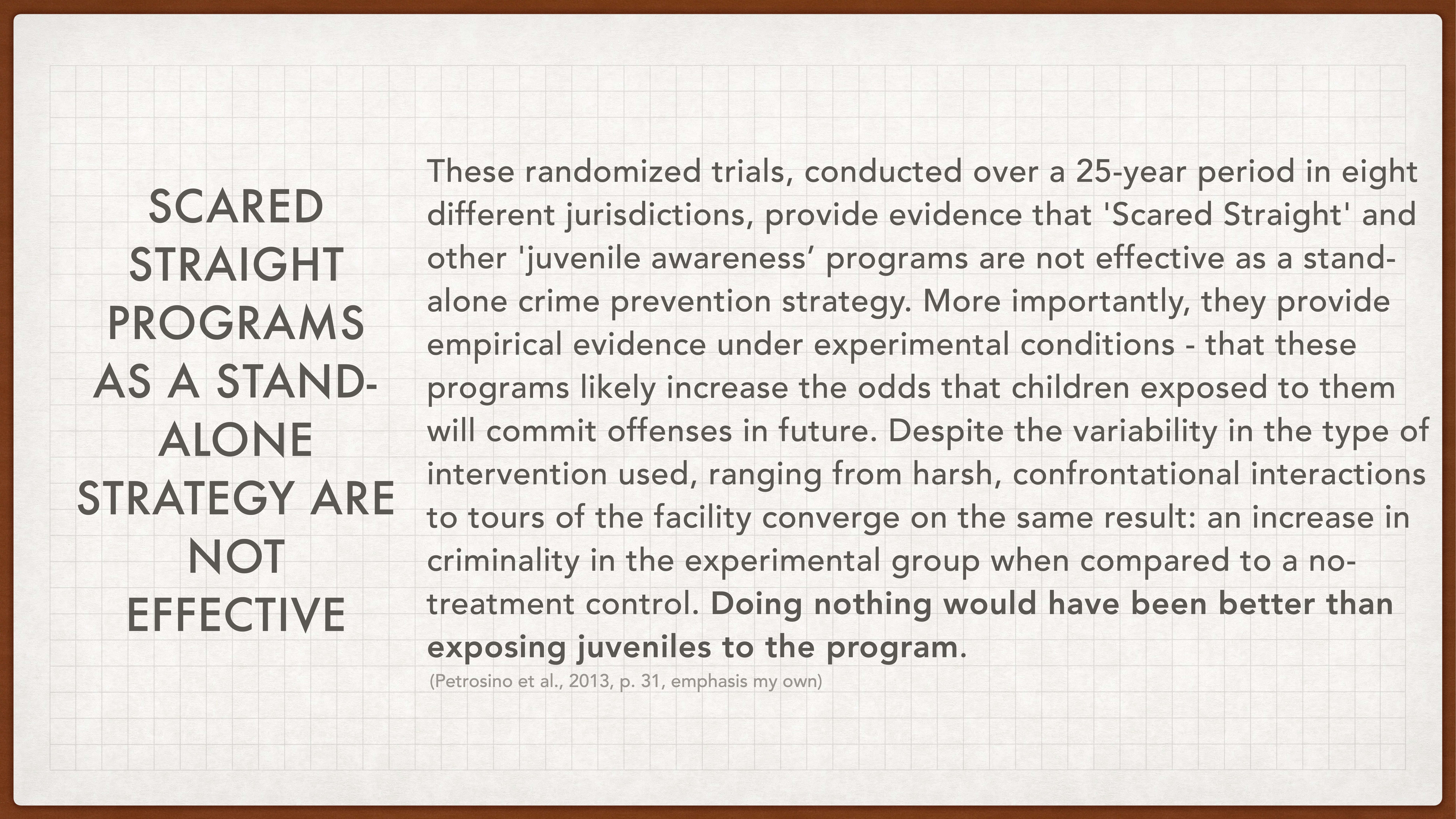 Text on a presentation slide reads: **Left side:**'SCARED STRAIGHT PROGRAMS AS A STAND-ALONE STRATEGY ARE NOT EFFECTIVE'**Right side:**'These randomized trials, conducted over a 25-year period in eight different jurisdictions, provide evidence that 'Scared Straight' and other 'juvenile awareness' programs are not effective as a stand-alone crime prevention strategy. More importantly, they provide empirical evidence under experimental conditions - that these programs likely increase the odds that children exposed to them will commit offenses in future. Despite the variability in the type of intervention used, ranging from harsh, confrontational interactions to tours of the facility, converge on the same result: an increase in criminality in the experimental group when compared to a no-treatment control. Doing nothing would have been better than exposing juveniles to the program.' (Petrosino et al., 2013, p. 31, emphasis my own)